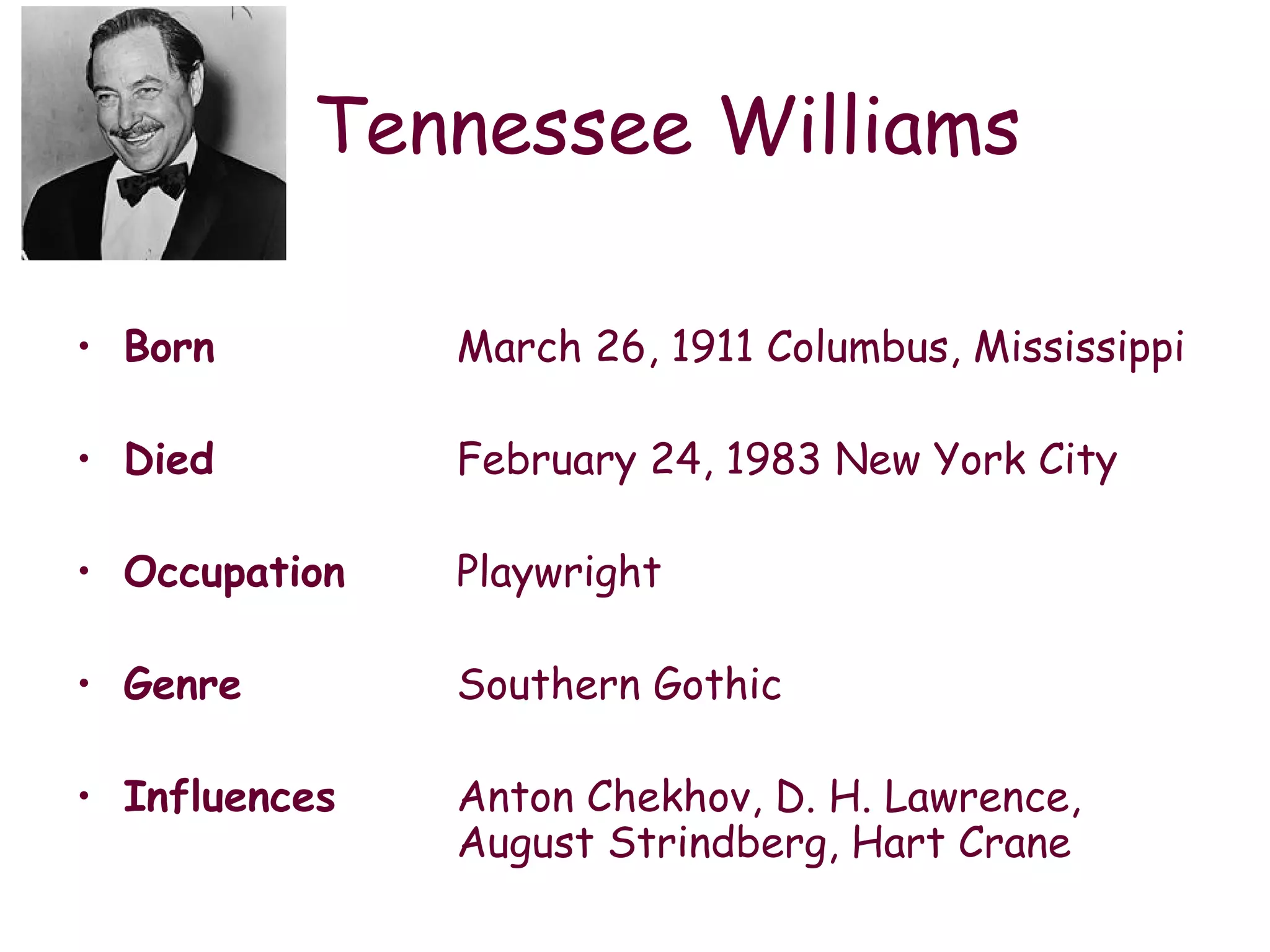 Tennessee Williams Born March 26, 1911 Columbus, Mississippi Died February 24, 1983 New York City Occupation Playwright Genre Southern Gothic Influences  Anton Chekhov, D. H. Lawrence,  August Strindberg, Hart Crane 