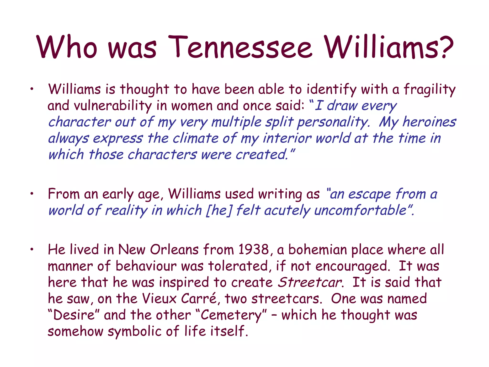 Who was Tennessee Williams? Williams is thought to have been able to identify with a fragility and vulnerability in women and once said:  “ I draw every character out of my very multiple split personality.  My heroines always express the climate of my interior world at the time in which those characters were created.” From an early age, Williams used writing as   “an escape from a world of reality in which [he] felt acutely uncomfortable”. He lived in New Orleans from 1938, a bohemian place where all manner of behaviour was tolerated, if not encouraged.  It was here that he was inspired to create  Streetcar .  It is said that he saw, on the Vieux Carré, two streetcars.  One was named “Desire” and the other “Cemetery” – which he thought was somehow symbolic of life itself. 