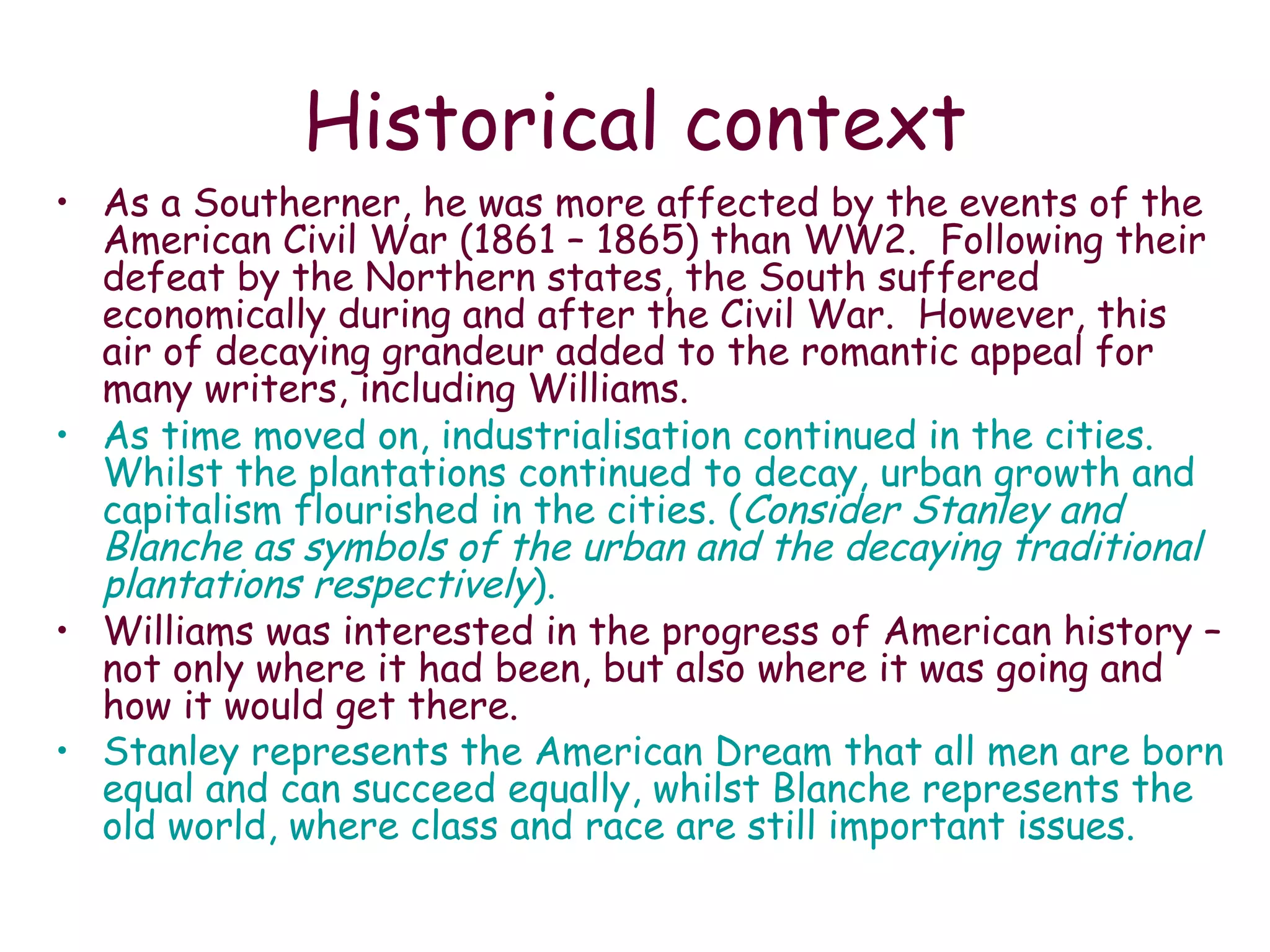 Historical context As a Southerner, he was more affected by the events of the American Civil War (1861 – 1865) than WW2.  Following their defeat by the Northern states, the South suffered economically during and after the Civil War.  However, this air of decaying grandeur added to the romantic appeal for many writers, including Williams.  As time moved on, industrialisation continued in the cities.  Whilst the plantations continued to decay, urban growth and capitalism flourished in the cities. ( Consider Stanley and Blanche as symbols of the urban and the decaying traditional plantations respectively ). Williams was interested in the progress of American history – not only where it had been, but also where it was going and how it would get there. Stanley represents the American Dream that all men are born equal and can succeed equally, whilst Blanche represents the old world, where class and race are still important issues.   