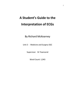 A Student’s Guide to the
Interpretation of ECGs
By Richard McKearney
Unit 3 - Medicine and Surgery iSSC
Supervisor: Dr Townsend
Word Count: 1,943
1
 