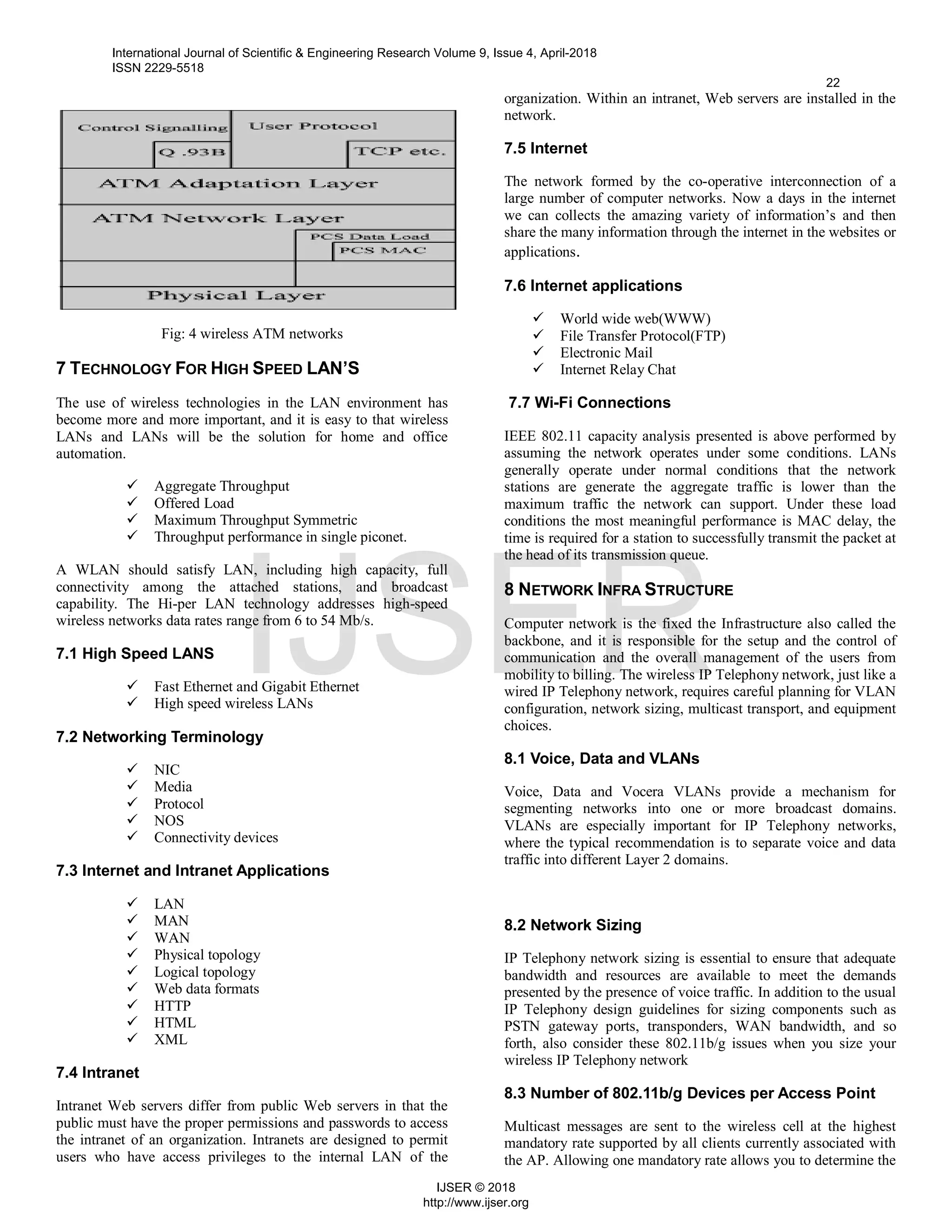 Fig: 4 wireless ATM networks
7 TECHNOLOGY FOR HIGH SPEED LAN’S
The use of wireless technologies in the LAN environment has
become more and more important, and it is easy to that wireless
LANs and LANs will be the solution for home and office
automation.
 Aggregate Throughput
 Offered Load
 Maximum Throughput Symmetric
 Throughput performance in single piconet.
A WLAN should satisfy LAN, including high capacity, full
connectivity among the attached stations, and broadcast
capability. The Hi-per LAN technology addresses high-speed
wireless networks data rates range from 6 to 54 Mb/s.
7.1 High Speed LANS
 Fast Ethernet and Gigabit Ethernet
 High speed wireless LANs
7.2 Networking Terminology
 NIC
 Media
 Protocol
 NOS
 Connectivity devices
7.3 Internet and Intranet Applications
 LAN
 MAN
 WAN
 Physical topology
 Logical topology
 Web data formats
 HTTP
 HTML
 XML
7.4 Intranet
Intranet Web servers differ from public Web servers in that the
public must have the proper permissions and passwords to access
the intranet of an organization. Intranets are designed to permit
users who have access privileges to the internal LAN of the
organization. Within an intranet, Web servers are installed in the
network.
7.5 Internet
The network formed by the co-operative interconnection of a
large number of computer networks. Now a days in the internet
we can collects the amazing variety of information’s and then
share the many information through the internet in the websites or
applications.
7.6 Internet applications
 World wide web(WWW)
 File Transfer Protocol(FTP)
 Electronic Mail
 Internet Relay Chat
7.7 Wi-Fi Connections
IEEE 802.11 capacity analysis presented is above performed by
assuming the network operates under some conditions. LANs
generally operate under normal conditions that the network
stations are generate the aggregate traffic is lower than the
maximum traffic the network can support. Under these load
conditions the most meaningful performance is MAC delay, the
time is required for a station to successfully transmit the packet at
the head of its transmission queue.
8 NETWORK INFRA STRUCTURE
Computer network is the fixed the Infrastructure also called the
backbone, and it is responsible for the setup and the control of
communication and the overall management of the users from
mobility to billing. The wireless IP Telephony network, just like a
wired IP Telephony network, requires careful planning for VLAN
configuration, network sizing, multicast transport, and equipment
choices.
8.1 Voice, Data and VLANs
Voice, Data and Vocera VLANs provide a mechanism for
segmenting networks into one or more broadcast domains.
VLANs are especially important for IP Telephony networks,
where the typical recommendation is to separate voice and data
traffic into different Layer 2 domains.
8.2 Network Sizing
IP Telephony network sizing is essential to ensure that adequate
bandwidth and resources are available to meet the demands
presented by the presence of voice traffic. In addition to the usual
IP Telephony design guidelines for sizing components such as
PSTN gateway ports, transponders, WAN bandwidth, and so
forth, also consider these 802.11b/g issues when you size your
wireless IP Telephony network
8.3 Number of 802.11b/g Devices per Access Point
Multicast messages are sent to the wireless cell at the highest
mandatory rate supported by all clients currently associated with
the AP. Allowing one mandatory rate allows you to determine the
International Journal of Scientific & Engineering Research Volume 9, Issue 4, April-2018
ISSN 2229-5518
22
IJSER © 2018
http://www.ijser.org
IJSER
 