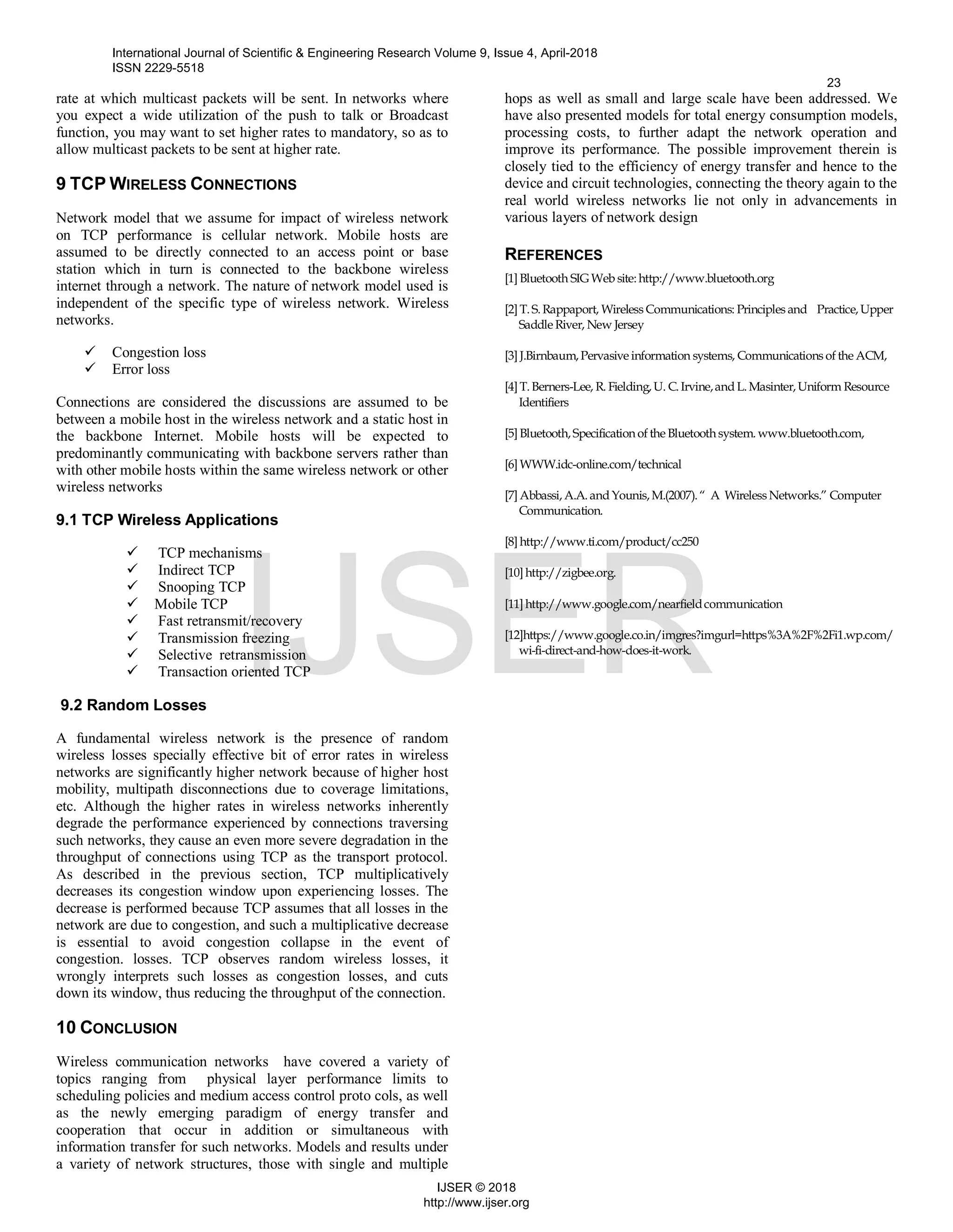rate at which multicast packets will be sent. In networks where
you expect a wide utilization of the push to talk or Broadcast
function, you may want to set higher rates to mandatory, so as to
allow multicast packets to be sent at higher rate.
9 TCP WIRELESS CONNECTIONS
Network model that we assume for impact of wireless network
on TCP performance is cellular network. Mobile hosts are
assumed to be directly connected to an access point or base
station which in turn is connected to the backbone wireless
internet through a network. The nature of network model used is
independent of the specific type of wireless network. Wireless
networks.
 Congestion loss
 Error loss
Connections are considered the discussions are assumed to be
between a mobile host in the wireless network and a static host in
the backbone Internet. Mobile hosts will be expected to
predominantly communicating with backbone servers rather than
with other mobile hosts within the same wireless network or other
wireless networks
9.1 TCP Wireless Applications
 TCP mechanisms
 Indirect TCP
 Snooping TCP
 Mobile TCP
 Fast retransmit/recovery
 Transmission freezing
 Selective retransmission
 Transaction oriented TCP
9.2 Random Losses
A fundamental wireless network is the presence of random
wireless losses specially effective bit of error rates in wireless
networks are significantly higher network because of higher host
mobility, multipath disconnections due to coverage limitations,
etc. Although the higher rates in wireless networks inherently
degrade the performance experienced by connections traversing
such networks, they cause an even more severe degradation in the
throughput of connections using TCP as the transport protocol.
As described in the previous section, TCP multiplicatively
decreases its congestion window upon experiencing losses. The
decrease is performed because TCP assumes that all losses in the
network are due to congestion, and such a multiplicative decrease
is essential to avoid congestion collapse in the event of
congestion. losses. TCP observes random wireless losses, it
wrongly interprets such losses as congestion losses, and cuts
down its window, thus reducing the throughput of the connection.
10 CONCLUSION
Wireless communication networks have covered a variety of
topics ranging from physical layer performance limits to
scheduling policies and medium access control proto cols, as well
as the newly emerging paradigm of energy transfer and
cooperation that occur in addition or simultaneous with
information transfer for such networks. Models and results under
a variety of network structures, those with single and multiple
hops as well as small and large scale have been addressed. We
have also presented models for total energy consumption models,
processing costs, to further adapt the network operation and
improve its performance. The possible improvement therein is
closely tied to the efficiency of energy transfer and hence to the
device and circuit technologies, connecting the theory again to the
real world wireless networks lie not only in advancements in
various layers of network design
REFERENCES
[1] Bluetooth SIGWeb site:http://www.bluetooth.org
[2] T.S.Rappaport, Wireless Communications: Principles and Practice,Upper
Saddle River, New Jersey
[3] J.Birnbaum,Pervasive information systems, Communications of the ACM,
[4] T.Berners-Lee, R. Fielding,U. C.Irvine,andL.Masinter,Uniform Resource
Identifiers
[5] Bluetooth,Specificationof the Bluetoothsystem. www.bluetooth.com,
[6] WWW.idc-online.com/technical
[7] Abbassi,A.A.andYounis,M.(2007).“ A Wireless Networks.” Computer
Communication.
[8] http://www.ti.com/product/cc250
[10] http://zigbee.org.
[11] http://www.google.com/nearfieldcommunication
[12]https://www.google.co.in/imgres?imgurl=https%3A%2F%2Fi1.wp.com/
wi-fi-direct-and-how-does-it-work.
International Journal of Scientific & Engineering Research Volume 9, Issue 4, April-2018
ISSN 2229-5518
23
IJSER © 2018
http://www.ijser.org
IJSER
 