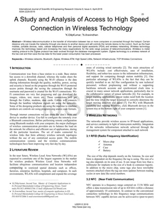 A Study and Analysis of Access to High Speed
Connection in Wireless Technology
1
K.DilipKumar, 2
A.Aravindhan
Abstract— Wireless telecommunication is the transfer of information between two or more computers or connected through the hotspot. Certain
distance only can travels the networks through one device to another device and will controls the remote device to the control. Such as the fixed
mobiles, portable devices, radio, cellular telephones and then personal digital assistants (PDA) and wireless networking .Wireless technology
improves the technology based and increasing the many organizations for the wide range purpose of telecommunications .Wireless is meter
reading protocol is the Zigbee protocol has been evolved through the database management system. Zigbee technology is a wireless network of
the low cost and then save the low data for the lower power consumption has been processed.
Keywords— Wireless networks, Bluetooth, Zigbee, Wireless ATM, High Speed LANs, Network Infrastructures, TCP Wireless Connections
——————————  ——————————
1 INTRODUCTION
Communication was from a base station to a node. Base station
has access to a downlink channel, whereas the nodes share the
uplink channels. Recently using the Wi-Fi alliance is the data
sharing information through the quality, mobility, power, saving
and security is based on the programs through the Wi-Fi protected
access points through the saving the connection through the
username and password is created for the Wi-Fi connections. Wi-
Fi connections are very fast processing and can download the
images, videos, text, music etc., These connections will get
through the Cables, modems, data cards. Cables will connects
through the landline telephone signals are using the networks.
Some of the designing products are using the machine to machine
products are controls are using programming source code formats.
Through internet connections we can share the data’s from one
device to another device. Use-full to configure the remotely over
a Bluetooth connections. Before performing remote configuration
using Bluetooth module with your computer, the major challenges
of wireless communication providers are to balance the load on
the network for effective and efficient use of applications, during
all the particular locations. The set of nodes connected by
wireless links that form arbitrary wireless network topologies
without the use of any centralized access point. The mobile
communication systems and the wireless communications
technologies have been improving very fast day by day.
2 LITERATURE REVIEW
In the near future, Wireless Local Area Networks (WLANs) are
expected to constitute one of the largest segments in the market
for wireless products Wireless Local Area Networks will
facilitate ubiquitous communications and location independent
computing in restricted spatial domains such as offices,
factories, enterprise facilities, hospitals, and campuses. In such
environments, WLANs will complement and expand the coverage
areas of existing wired networks [2]. The main attractions of
WLANs include: cost effectiveness, ease of installation,
flexibility, and tether-less access to the information infrastructure,
and support for computing through station mobility [3]. One
particular advantage of WLANs is the fact that they can be
quickly installed in an Ad Hoc configuration by non technical
personnel, without preplanning and without a supporting
backbone network accurate and synchronized clock time is
crucial in many sensor network applications, particularly due to
the collaborative nature of sensor networks [6]. For example, in
target tracking applications, sensor nodes need both the location
and the time when the target is sensed to correctly determine the
target moving direction and speed [7]. For PCs with Bluetooth
capability and running Windows, click Bluetooth devices in the
system tray at the bottom right of your computer screen [1].
3 WIRELESS NETWORKS
The networks provide wireless access to IP-based applications,
and service continuity in light of intersystem mobility. Integration
of the networks infrastructure network achieved through the
management system for component attached to each network
3.1 RFID (Radio Frequency Identification)
 Micro chip
 Antenna
 Case
 Battery
The size of the chip depends mostly on the Antenna. Its size and
form is dependent on the frequency the tag is using. The size of a
tag also depends on its area of use. It can range from less than a
millimeter for implants to the size of a book in container logistic.
In addition to the micro chip, some tags also have rewritable
memory attached where the tag can store updates between reading
cycles or new data like serial numbers.
3.2 NFC (Near Field Communication)
NFC operates in a frequency range centered on 13.56 MHz and
offers a data transmission rate of up to 424 kb/s within a distance
of approximately 10 centimeters. In contrast to the conventional
contactless technology in this frequency range communications
between NFC capable devices can be active-active (peer-to-peer)
————————————————
 1K.Dilip kumar ,Second Year, Master of Computer Applications in
Er.Perumal Manimekalai College of Engineering, Hosur, Tamil
nadu.PH.NO:.8098413746. E-mail: dilipkumar1167@mail.com
 2A.Aravindhan, Second Year, master of computer application in ER.
Er.Perumal Manimekalai College Of. Engineering in Hosur,Tamil nadu ,
PH-9597072006 E-mail-aravinmenon000@gmail.com
International Journal of Scientific & Engineering Research Volume 9, Issue 4, April-2018
ISSN 2229-5518
20
IJSER © 2018
http://www.ijser.org
IJSER
 