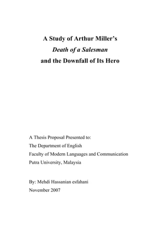 A Study of Arthur Miller’s
           Death of a Salesman
     and the Downfall of Its Hero




A Thesis Proposal Presented to:
The Department of English
Faculty of Modern Languages and Communication
Putra University, Malaysia



By: Mehdi Hassanian esfahani
November 2007
 