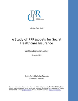 Working Paper Series
A Study of PPP Models for Social
Healthcare Insurance
Venkitasubramanian Akshay
December 2010
Centre for Public Policy Research
©Copyrights Reserved
For more information, please contact Centre for Public Policy Research, Door No 28/3656, Sonoro
Church Road, Elamkulam, Kochi, Kerala, 682 020 India. Telephone: +91 484 6469177, Fax +91
0484 2323895, E-mail: project@cppr.in. Or visit the CPPR website at http://www.cppr.in/
 