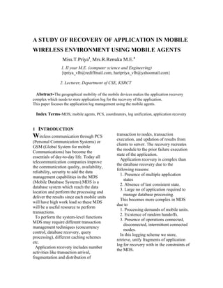 A STUDY OF RECOVERY OF APPLICATION IN MOBILE
WIRELESS ENVIRONMENT USING MOBILE AGENTS
                  Miss.T.Priya1, Mrs.R.Renuka M.E.2
                 1. II year M.E. (computer science and Engineering)
                 {tpriya_vlb@rediffmail.com, haripriya_vlb@yahoomail.com}

                 2. Lecturer, Department of CSE, KSRCT

  Abstract-The geographical mobility of the mobile devices makes the application recovery
complex which needs to store application log for the recovery of the application.
This paper focuses the application log management using the mobile agents.

  Index Terms-MDS, mobile agents, PCS, coordinators, log unification, application recovery


1 INTRODUCTION
Wireless communication through PCS                  transaction to nodes, transaction
                                                    execution, and updation of results from
(Personal Communication Systems) or
                                                    clients to server. The recovery recreates
GSM (Global System for mobile
                                                    the module to the prior failure execution
Communications) has become the
                                                    state of the application.
essentials of day-to-day life. Today all
                                                      Application recovery is complex than
telecommunication companies improve
                                                    the database recovery due to the
the communication quality, availability,
                                                    following reasons:
reliability, security to add the data
                                                      1. Presence of multiple application
management capabilities in the MDS
                                                        states
(Mobile Database Systems).MDS is a
                                                      2. Absence of last consistent state.
database system which reach the data
                                                      3. Large no of application required to
location and perform the processing and
                                                        manage database processing.
deliver the results since each mobile units
                                                      This becomes more complex in MDS
will have high work load so these MDS
                                                    due to
will be a useful resource to perform
                                                      1. Processing demands of mobile units.
transactions.
                                                      2. Existence of random handoffs.
  To perform the system-level functions
                                                      3. Presence of operations connected,
MDS may require different transaction
                                                        disconnected, intermittent connected
management techniques (concurrency
                                                        modes.
control, database recovery, query
                                                      In this logging scheme we store,
processing), different caching schemes
                                                    retrieve, unify fragments of application
etc.
                                                    log for recovery with in the constraints of
  Application recovery includes number
                                                    the MDS.
activities like transaction arrival,
fragmentation and distribution of
 
