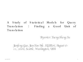 A Study of Statistical Models for Query Translation  ：   Finding a Good Unit of Translation Reporter: Yueng-Sheng Su Jianfeng Gao, Jian-Yun Nie. SIGIR’06, August 6–11, 2006, Seattle, Washington, USA. 05/26/09 