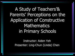 A Study of Teachers’& Parents’ Perceptions on the Application of Constructive Mathematics  in Primary Schools Instructor: Aiden Yeh Presenter: Ling-Chun (Linda) Chen 