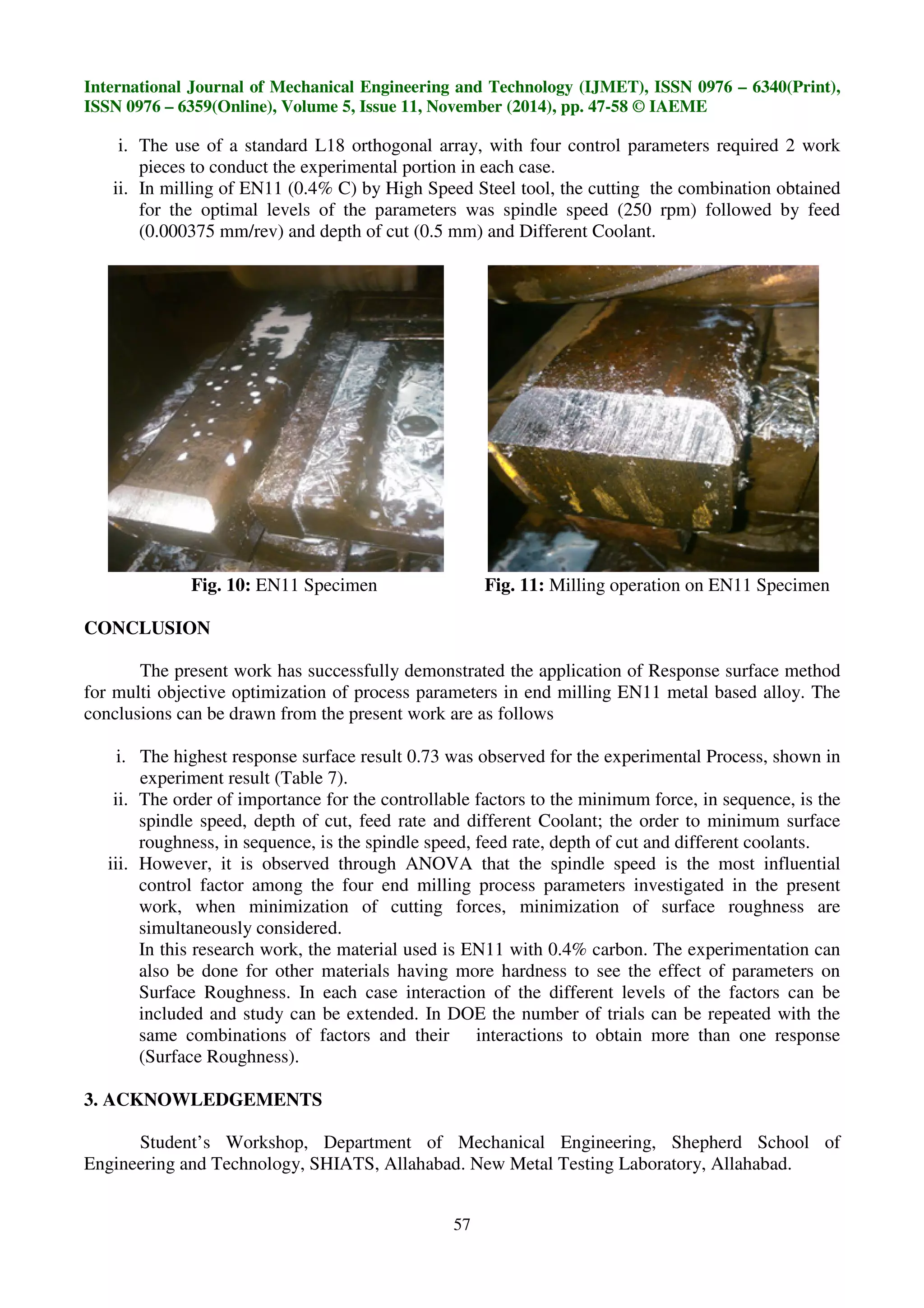International Journal of Mechanical Engineering and Technology (IJMET), ISSN 0976 – 6340(Print),
ISSN 0976 – 6359(Online), Volume 5, Issue 11, November (2014), pp. 47-58 © IAEME
57
i. The use of a standard L18 orthogonal array, with four control parameters required 2 work
pieces to conduct the experimental portion in each case.
ii. In milling of EN11 (0.4% C) by High Speed Steel tool, the cutting the combination obtained
for the optimal levels of the parameters was spindle speed (250 rpm) followed by feed
(0.000375 mm/rev) and depth of cut (0.5 mm) and Different Coolant.
Fig. 10: EN11 Specimen Fig. 11: Milling operation on EN11 Specimen
CONCLUSION
The present work has successfully demonstrated the application of Response surface method
for multi objective optimization of process parameters in end milling EN11 metal based alloy. The
conclusions can be drawn from the present work are as follows
i. The highest response surface result 0.73 was observed for the experimental Process, shown in
experiment result (Table 7).
ii. The order of importance for the controllable factors to the minimum force, in sequence, is the
spindle speed, depth of cut, feed rate and different Coolant; the order to minimum surface
roughness, in sequence, is the spindle speed, feed rate, depth of cut and different coolants.
iii. However, it is observed through ANOVA that the spindle speed is the most influential
control factor among the four end milling process parameters investigated in the present
work, when minimization of cutting forces, minimization of surface roughness are
simultaneously considered.
In this research work, the material used is EN11 with 0.4% carbon. The experimentation can
also be done for other materials having more hardness to see the effect of parameters on
Surface Roughness. In each case interaction of the different levels of the factors can be
included and study can be extended. In DOE the number of trials can be repeated with the
same combinations of factors and their interactions to obtain more than one response
(Surface Roughness).
3. ACKNOWLEDGEMENTS
Student’s Workshop, Department of Mechanical Engineering, Shepherd School of
Engineering and Technology, SHIATS, Allahabad. New Metal Testing Laboratory, Allahabad.
 