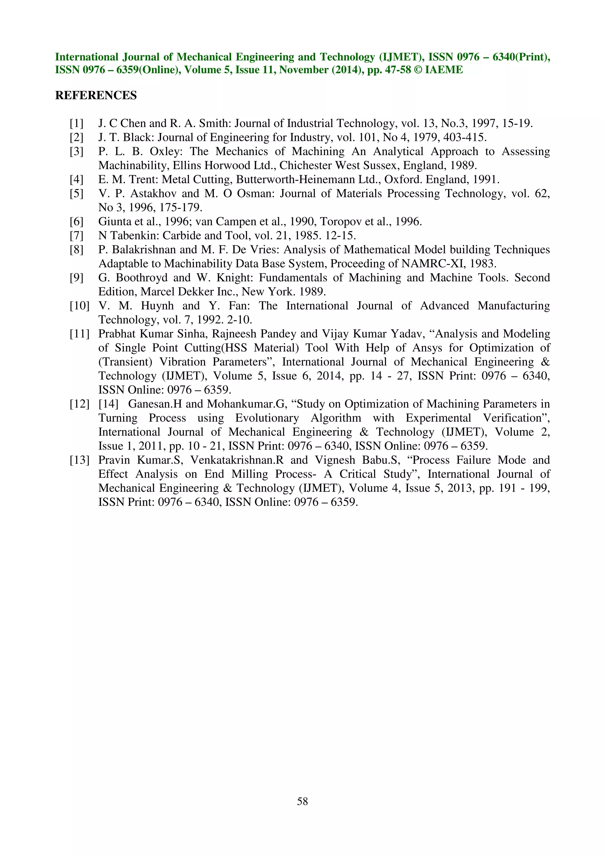 International Journal of Mechanical Engineering and Technology (IJMET), ISSN 0976 – 6340(Print),
ISSN 0976 – 6359(Online), Volume 5, Issue 11, November (2014), pp. 47-58 © IAEME
58
REFERENCES
[1] J. C Chen and R. A. Smith: Journal of Industrial Technology, vol. 13, No.3, 1997, 15-19.
[2] J. T. Black: Journal of Engineering for Industry, vol. 101, No 4, 1979, 403-415.
[3] P. L. B. Oxley: The Mechanics of Machining An Analytical Approach to Assessing
Machinability, Ellins Horwood Ltd., Chichester West Sussex, England, 1989.
[4] E. M. Trent: Metal Cutting, Butterworth-Heinemann Ltd., Oxford. England, 1991.
[5] V. P. Astakhov and M. O Osman: Journal of Materials Processing Technology, vol. 62,
No 3, 1996, 175-179.
[6] Giunta et al., 1996; van Campen et al., 1990, Toropov et al., 1996.
[7] N Tabenkin: Carbide and Tool, vol. 21, 1985. 12-15.
[8] P. Balakrishnan and M. F. De Vries: Analysis of Mathematical Model building Techniques
Adaptable to Machinability Data Base System, Proceeding of NAMRC-XI, 1983.
[9] G. Boothroyd and W. Knight: Fundamentals of Machining and Machine Tools. Second
Edition, Marcel Dekker Inc., New York. 1989.
[10] V. M. Huynh and Y. Fan: The International Journal of Advanced Manufacturing
Technology, vol. 7, 1992. 2-10.
[11] Prabhat Kumar Sinha, Rajneesh Pandey and Vijay Kumar Yadav, “Analysis and Modeling
of Single Point Cutting(HSS Material) Tool With Help of Ansys for Optimization of
(Transient) Vibration Parameters”, International Journal of Mechanical Engineering &
Technology (IJMET), Volume 5, Issue 6, 2014, pp. 14 - 27, ISSN Print: 0976 – 6340,
ISSN Online: 0976 – 6359.
[12] [14] Ganesan.H and Mohankumar.G, “Study on Optimization of Machining Parameters in
Turning Process using Evolutionary Algorithm with Experimental Verification”,
International Journal of Mechanical Engineering & Technology (IJMET), Volume 2,
Issue 1, 2011, pp. 10 - 21, ISSN Print: 0976 – 6340, ISSN Online: 0976 – 6359.
[13] Pravin Kumar.S, Venkatakrishnan.R and Vignesh Babu.S, “Process Failure Mode and
Effect Analysis on End Milling Process- A Critical Study”, International Journal of
Mechanical Engineering & Technology (IJMET), Volume 4, Issue 5, 2013, pp. 191 - 199,
ISSN Print: 0976 – 6340, ISSN Online: 0976 – 6359.
 