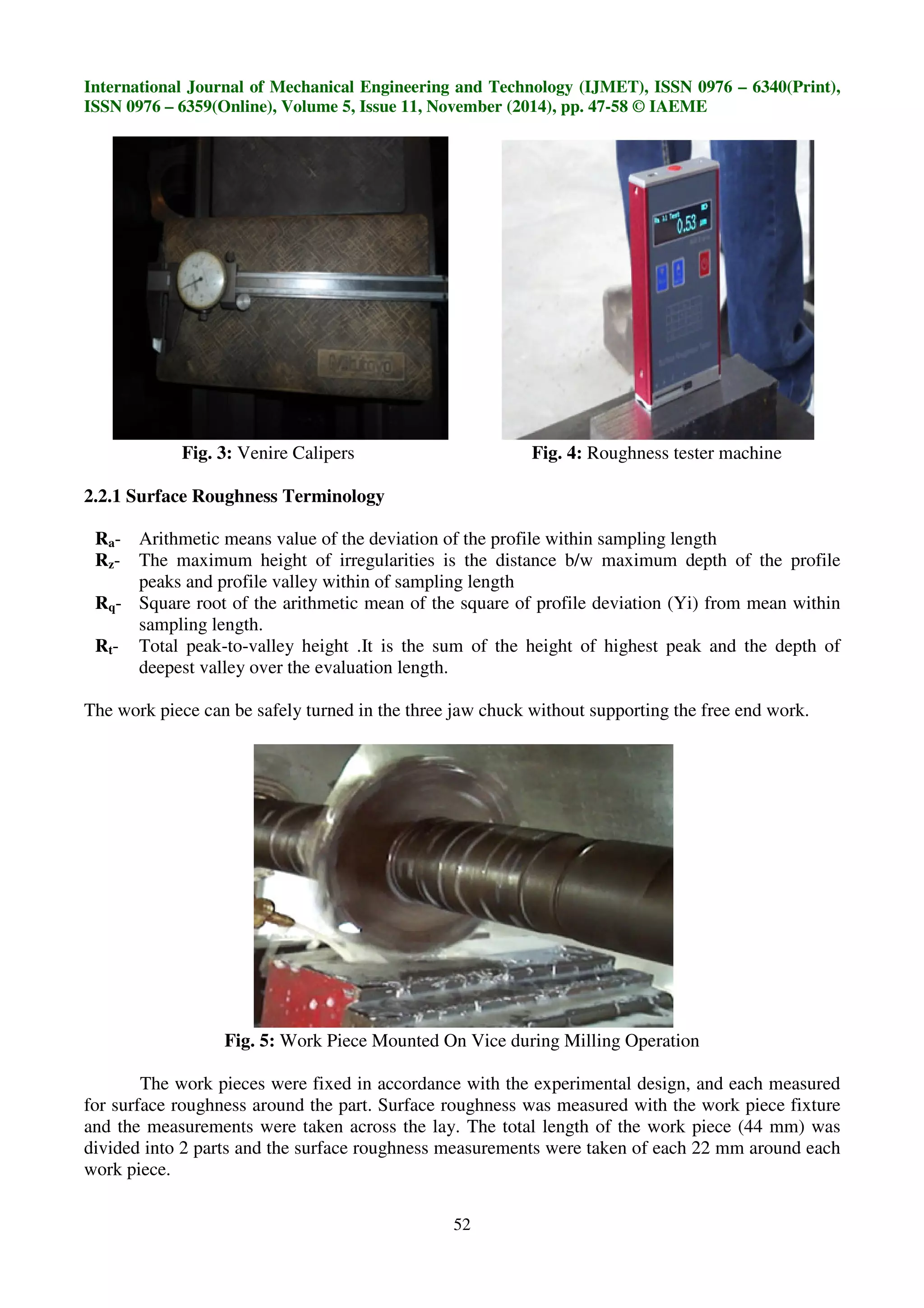 International Journal of Mechanical Engineering and Technology (IJMET), ISSN 0976 – 6340(Print),
ISSN 0976 – 6359(Online), Volume 5, Issue 11, November (2014), pp. 47-58 © IAEME
52
Fig. 3: Venire Calipers Fig. 4: Roughness tester machine
2.2.1 Surface Roughness Terminology
Ra- Arithmetic means value of the deviation of the profile within sampling length
Rz- The maximum height of irregularities is the distance b/w maximum depth of the profile
peaks and profile valley within of sampling length
Rq- Square root of the arithmetic mean of the square of profile deviation (Yi) from mean within
sampling length.
Rt- Total peak-to-valley height .It is the sum of the height of highest peak and the depth of
deepest valley over the evaluation length.
The work piece can be safely turned in the three jaw chuck without supporting the free end work.
Fig. 5: Work Piece Mounted On Vice during Milling Operation
The work pieces were fixed in accordance with the experimental design, and each measured
for surface roughness around the part. Surface roughness was measured with the work piece fixture
and the measurements were taken across the lay. The total length of the work piece (44 mm) was
divided into 2 parts and the surface roughness measurements were taken of each 22 mm around each
work piece.
 