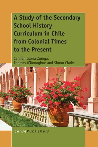 AStudyoftheSecondarySchoolHistoryCurriculuminChile
fromColonialTimestothePresent
CarmenGloriaZúñiga,ThomasO’DonoghueandSimonClarke
Spine
9.119 mm
A Study of the Secondary
School History
Curriculum in Chile
from Colonial Times
to the Present
Carmen Gloria Zúñiga,
Thomas O’Donoghue and Simon Clarke
S e n s e P u b l i s h e r s
A Study of the Secondary School History
Curriculum in Chile from Colonial Times
to the Present
Carmen Gloria Zúñiga
Universidad Andrés Bello, Santiago Chile and The University of Western Australia, Perth, Australia
Thomas O’Donoghue
The University of Western Australia, Perth, Australia
and
Simon Clarke
The University of Western Australia, Perth, Australia
The focus of this book is on the secondary school history curriculum in Chile from
colonial times to the present. By way of background, attention is paid to the
development of the history curriculum in the three countries which have most
influenced educational developments in Chile, namely, England, the United States
of America and Spain. The academic literature on the history curriculum throughout
the English-speaking and Latin-speaking world, especially on the purposes attached
to history as a school subject and the variety of pedagogical approaches prescribed
is also considered. The results of a project that addressed the following interrelated
research questions are then outlined:
•  What is the historical background to the current secondary school history
curriculum in Chile?
•  What are the current developments of the secondary school history curriculum
in Chile?
•  What are the issues of concern for secondary school history teachers in Chile?
At various times the teaching of the subject ranged from being in the ‘great tradition’
approach, emphasizing teacher-centred activities and repetition of content
knowledge, to being in the ‘new history’ tradition, emphasizing the promotion of
active learning, student-centred activities and the encouragement of the historical
method of enquiry. The analysis also details current issues of concern for teachers
regarding the implementation of the current curriculum framework for secondary
school history. The book concludes with a consideration of implications for practice
in areas pertaining to curriculum development, teaching and learning, management
and administration, teacher preparation, and professional development practices
in Chile.
ISBN 978-94-6209-924-1
DIVS
 