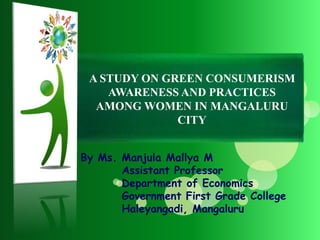 By Ms. Manjula Mallya M
Assistant Professor
Department of Economics
Government First Grade College
Haleyangadi, Mangaluru
A STUDY ON GREEN CONSUMERISM
AWARENESS AND PRACTICES
AMONG WOMEN IN MANGALURU
CITY
 