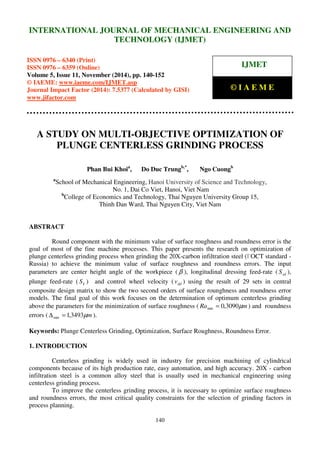 International Journal of Mechanical Engineering and Technology (IJMET), ISSN 0976 – 6340(Print),
ISSN 0976 – 6359(Online), Volume 5, Issue 11, November (2014), pp. 140-152 © IAEME
140
A STUDY ON MULTI-OBJECTIVE OPTIMIZATION OF
PLUNGE CENTERLESS GRINDING PROCESS
Phan Bui Khoia
, Do Duc Trungb,*
, Ngo Cuongb
a
School of Mechanical Engineering, Hanoi University of Science and Technology,
No. 1, Dai Co Viet, Hanoi, Viet Nam
b
College of Economics and Technology, Thai Nguyen University Group 15,
Thinh Dan Ward, Thai Nguyen City, Viet Nam
ABSTRACT
Round component with the minimum value of surface roughness and roundness error is the
goal of most of the fine machine processes. This paper presents the research on optimization of
plunge centerless grinding process when grinding the 20X-carbon infiltration steel (ГOCT standard -
Russia) to achieve the minimum value of surface roughness and roundness errors. The input
parameters are center height angle of the workpiece ( β ), longitudinal dressing feed-rate ( sdS ),
plunge feed-rate ( kS ) and control wheel velocity ( ddv ) using the result of 29 sets in central
composite design matrix to show the two second orders of surface rounghness and roundness error
models. The final goal of this work focuses on the determination of optimum centerless grinding
above the parameters for the minimization of surface roughness ( mRa µ3090,0min = ) and roundness
errors ( mµ3493,1min =∆ ).
Keywords: Plunge Centerless Grinding, Optimization, Surface Roughness, Roundness Error.
1. INTRODUCTION
Centerless grinding is widely used in industry for precision machining of cylindrical
components because of its high production rate, easy automation, and high accuracy. 20X - carbon
infiltration steel is a common alloy steel that is usually used in mechanical engineering using
centerless grinding process.
To improve the centerless grinding process, it is necessary to optimize surface roughness
and roundness errors, the most critical quality constraints for the selection of grinding factors in
process planning.
INTERNATIONAL JOURNAL OF MECHANICAL ENGINEERING AND
TECHNOLOGY (IJMET)
ISSN 0976 – 6340 (Print)
ISSN 0976 – 6359 (Online)
Volume 5, Issue 11, November (2014), pp. 140-152
© IAEME: www.iaeme.com/IJMET.asp
Journal Impact Factor (2014): 7.5377 (Calculated by GISI)
www.jifactor.com
IJMET
© I A E M E
 