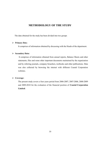 METHODOLOGY OF THE STUDY 
The data obtained for the study has been divided into two groups 
 Primary Data: 
It comprises of information obtained by discussing with the Heads of the department. 
 Secondary Data: 
It comprises of information obtained from annual reports, Balance Sheets and other 
statements, files and some other important documents maintained by the organization 
and by referring journals, company broachers, textbooks and other publications. Data 
was also collected by browsing the internet with different Coastal Corporation 
websites. 
 Coverage: 
The present study covers a four years period from 2006-2007, 2007-2008, 2008-2009 
and 2009-2010 for the evaluation of the financial position of Coastal Corporation 
Limited. 
10 
 