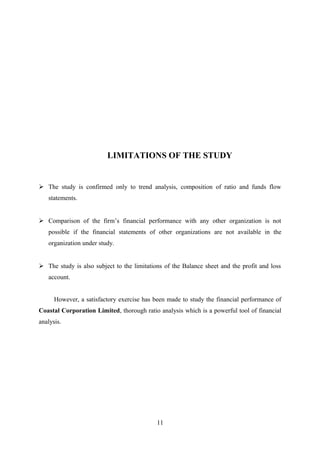 LIMITATIONS OF THE STUDY 
 The study is confirmed only to trend analysis, composition of ratio and funds flow 
statements. 
 Comparison of the firm’s financial performance with any other organization is not 
possible if the financial statements of other organizations are not available in the 
organization under study. 
 The study is also subject to the limitations of the Balance sheet and the profit and loss 
account. 
However, a satisfactory exercise has been made to study the financial performance of 
Coastal Corporation Limited, thorough ratio analysis which is a powerful tool of financial 
analysis. 
11 
 