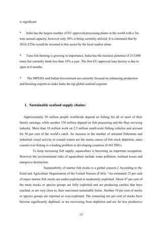 is significant 
* India has the largest number of EU approved processing plants in the world with a 3m 
tone annual capacity, however only 20% is being currently utilized. It is estimated that by 
2010, €25m would be invested in this sector by the local market alone 
* Tuna fish farming is growing in importance. India has the resource potential of 213,000 
tones but currently lands less than 10% a year. The first EU approved tuna factory is due to 
open in 6 months 
* The MPEDA and Indian Government are currently focused on enhancing production 
and boosting exports to make India the top global seafood exporter 
1. Sustainable seafood supply chains: 
Approximately 50 million people worldwide depend on fishing for all or most of their 
family earnings, while another 150 million depend on fish processing and the fleet servicing 
industry. More than 10 million work on 2.5 million small-scale fishing vehicles and account 
for 50 per cent of the world’s catch. An increase in the number of artisanal fishermen and 
industrial vessel activity in coastal waters are the mains causes of fish stock depletion, since 
coastal over-fishing is a leading problem in developing countries (FAO 2001). 
To keep increasing fish supply, aquaculture is becoming an important occupation. 
However the environmental risks of aquaculture include water pollution, wetland losses and 
mangrove destruction. 
Sustainability of marine fish stocks is a global concern.2 According to the 
Food and Agriculture Organization of the United Nations (FAO), “An estimated 25 per cent 
of major marine fish stocks are under-exploited or moderately exploited. About 47 per cent of 
the main stocks or species groups are fully exploited and are producing catches that have 
reached, or are very close to, their maximum sustainable limits. Another 18 per cent of stocks 
or species groups are reported as over-exploited. The remaining ten per cent of stocks have 
become significantly depleted, or are recovering from depletion and are far less productive 
15 
 