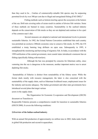 than they used to be… Catches of commercially-valuable fish species may be surpassing 
permitted levels by over 300 per cent due to illegal and unregulated fishing (FAO 2002).” 
Fishing methods such as bottom-trawling uproot the ecosystem at the bottom 
of the sea. Drift nets covering miles of ocean result in catches of diverse fish varieties. Some 
of these methods are banned in many countries. Sustainability in the seafood industry 
depends on the conservation of fish stocks so they are not depleted and continue to be a part 
of the common man’s diet. 
Several measures are adopted at national and international levels to promote 
sustainable fisheries. In 1982, the United Nations Convention established that each country 
was permitted an exclusive 200mile economic zone to conserve fish stocks. In 1992, the UN 
established a treaty banning long driftnets on open seas. Subsequently in 1995, it 
strengthened the monitoring and harvesting of migratory fish. In India, in accordance with the 
1999 notification of the central government, most coastal states introduced a monsoon ban on 
fishing (specifically fishing with trawlers). 
Although the ban was prompted by concerns for fishermen safety, since 
venturing into the sea is dangerous in the monsoon, another important motive was to arrest 
depleting fish stocks. 
Sustainability of fisheries is distinct from sustainability of the fishery sector. While the 
former deals mostly with resource management, the latter is also concerned with the 
sustainability of the supply chain, such as fisherman livelihood issues, employment issues for 
the industry and income adequacy. The Indian government and other state governments have 
introduced several plans that target various 
actors in the supply chain. 
The Organization for Economic Co-operation and Development (OECD) 
document on Transition to 
Responsible Fisheries presents a comprehensive model for transition to sustainable fisheries 
(OECD 2000). It covers the following conditions: 
2.Overview of the Indian seafood industry 
With an annual fish production of approximately six million tons in 2003, India ranks fourth 
in global fish production and second in aquaculture. 
16 
 