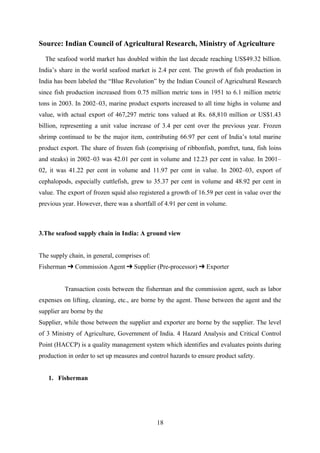 Source: Indian Council of Agricultural Research, Ministry of Agriculture 
The seafood world market has doubled within the last decade reaching US$49.32 billion. 
India’s share in the world seafood market is 2.4 per cent. The growth of fish production in 
India has been labeled the “Blue Revolution” by the Indian Council of Agricultural Research 
since fish production increased from 0.75 million metric tons in 1951 to 6.1 million metric 
tons in 2003. In 2002–03, marine product exports increased to all time highs in volume and 
value, with actual export of 467,297 metric tons valued at Rs. 68,810 million or US$1.43 
billion, representing a unit value increase of 3.4 per cent over the previous year. Frozen 
shrimp continued to be the major item, contributing 66.97 per cent of India’s total marine 
product export. The share of frozen fish (comprising of ribbonfish, pomfret, tuna, fish loins 
and steaks) in 2002–03 was 42.01 per cent in volume and 12.23 per cent in value. In 2001– 
02, it was 41.22 per cent in volume and 11.97 per cent in value. In 2002–03, export of 
cephalopods, especially cuttlefish, grew to 35.37 per cent in volume and 48.92 per cent in 
value. The export of frozen squid also registered a growth of 16.59 per cent in value over the 
previous year. However, there was a shortfall of 4.91 per cent in volume. 
3.The seafood supply chain in India: A ground view 
The supply chain, in general, comprises of: 
Fisherman ➔ Commission Agent ➔ Supplier (Pre-processor) ➔ Exporter 
Transaction costs between the fisherman and the commission agent, such as labor 
expenses on lifting, cleaning, etc., are borne by the agent. Those between the agent and the 
supplier are borne by the 
Supplier, while those between the supplier and exporter are borne by the supplier. The level 
of 3 Ministry of Agriculture, Government of India. 4 Hazard Analysis and Critical Control 
Point (HACCP) is a quality management system which identifies and evaluates points during 
production in order to set up measures and control hazards to ensure product safety. 
1. Fisherman 
18 
 