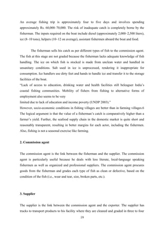 An average fishing trip is approximately four to five days and involves spending 
approximately Rs. 60,000–70,000. The risk of inadequate catch is completely borne by the 
fisherman. The inputs required on the boat include diesel (approximately 2,000–2,500 liters), 
ice (8–10 tons), helpers (10–12 on average), assistant fishermen aboard the boat and food. 
The fisherman sells his catch as per different types of fish to the commission agent. 
The fish at this stage are not graded because the fisherman lacks adequate knowledge of fish 
handling. The ice on which fish is stocked is made from unclean water and handled in 
unsanitary conditions. Salt used in ice is unprocessed, rendering it inappropriate for 
consumption. Ice handlers use dirty feet and hands to handle ice and transfer it to the storage 
facilities of the boat. 
“Lack of access to education, drinking water and health facilities still beleaguer India’s 
coastal fishing communities. Mobility of fishers from fishing to alternative forms of 
employment also seems to be very 
limited due to lack of education and income poverty (UNDP 2003).” 
However, socio-economic conditions in fishing villages are better than in farming villages.6 
The logical argument is that the value of a fisherman’s catch is comparatively higher than a 
farmer’s yield. Further, the seafood supply chain in the domestic market is quite short and 
reasonably transparent, resulting in better margins for each actor, including the fishermen. 
Also, fishing is not a seasonal exercise like farming. 
2. Commission agent 
The commission agent is the link between the fisherman and the supplier. The commission 
agent is particularly useful because he deals with less literate, local-language speaking 
fishermen as well as organized and professional suppliers. The commission agent procures 
goods from the fisherman and grades each type of fish as clean or defective, based on the 
condition of the fish (i.e., wear and tear, size, broken parts, etc.). 
3. Supplier 
The supplier is the link between the commission agent and the exporter. The supplier has 
trucks to transport products to his facility where they are cleaned and graded in three to four 
19 
 