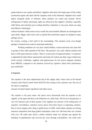 grades based on size, quality and defects. Suppliers often deal with single types of fish, unlike 
commission agents who deal with the complete catch of the fishermen. Suppliers have small 
depots alongside docks or harbours where products are sorted and cleaned. Severe 
infringement of labour and human rights are observed at the supplier’s facilities, especially 
child labour and extremely poor working facilities. Sanitation is very poor; drains are open 
and effluent is discharged 
without treatment. Solid wastes such as small fins and insoluble effluents are discharged into 
open drains. Bigger solid waste such as spoiled fish and broken organs are dumped in open 
garbage cans in 
the vicinity, creating a foul smell in the surroundings. This situation exists even though 
garbage is cleaned twice-a-day by municipal authorities. 
Working conditions are very poor. Small children, women and some men clean fish 
in groups of four while squatted on the floor. The ground is wet, cold, without cushions and 
there is little space between workers. There is no provision of organized labour. A contractor 
is appointed for daily labour requirements and nearly all workers get daily wages without any 
social security. Fishermen, suppliers and preprocessors do not receive adequate attention 
from MPEDA, compared to the attention received by exporters. Hence their performance 
goes unchecked. 
4. Exporter 
The exporter is the most sophisticated end of the supply chain. Issues such as the Hazard 
Analysis and Critical Control Point (HACCP) first emerge at the exporters end. The rest of 
the chain is completely 
unaware of export-import regulations and safety issues. 
The exporter is the price setter—the prices move downwards from the exporter to the 
supplier, to the agent and then to the fisherman on a daily basis. The level of transparency is 
very low between each of these groups. Even suppliers are unaware of the selling price of 
exporters. Nevertheless, exporters receive prices from their buyers in importing countries. 
Due to lower margins and a drop in global prices in 2004, small Indian exporters are facing 
immense competition from huge global counterparts, often over 100 times their size. Iceland 
with over 150 small units faced a similar situation nearly two decades ago against the 
backdrop of globalization and survived the crisis through consolidation. Ten small units 
20 
 