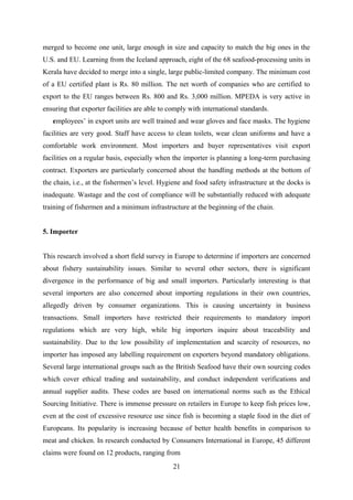 merged to become one unit, large enough in size and capacity to match the big ones in the 
U.S. and EU. Learning from the Iceland approach, eight of the 68 seafood-processing units in 
Kerala have decided to merge into a single, large public-limited company. The minimum cost 
of a EU certified plant is Rs. 80 million. The net worth of companies who are certified to 
export to the EU ranges between Rs. 800 and Rs. 3,000 million. MPEDA is very active in 
ensuring that exporter facilities are able to comply with international standards. 
employees’ in export units are well trained and wear gloves and face masks. The hygiene 
facilities are very good. Staff have access to clean toilets, wear clean uniforms and have a 
comfortable work environment. Most importers and buyer representatives visit export 
facilities on a regular basis, especially when the importer is planning a long-term purchasing 
contract. Exporters are particularly concerned about the handling methods at the bottom of 
the chain, i.e., at the fishermen’s level. Hygiene and food safety infrastructure at the docks is 
inadequate. Wastage and the cost of compliance will be substantially reduced with adequate 
training of fishermen and a minimum infrastructure at the beginning of the chain. 
5. Importer 
This research involved a short field survey in Europe to determine if importers are concerned 
about fishery sustainability issues. Similar to several other sectors, there is significant 
divergence in the performance of big and small importers. Particularly interesting is that 
several importers are also concerned about importing regulations in their own countries, 
allegedly driven by consumer organizations. This is causing uncertainty in business 
transactions. Small importers have restricted their requirements to mandatory import 
regulations which are very high, while big importers inquire about traceability and 
sustainability. Due to the low possibility of implementation and scarcity of resources, no 
importer has imposed any labelling requirement on exporters beyond mandatory obligations. 
Several large international groups such as the British Seafood have their own sourcing codes 
which cover ethical trading and sustainability, and conduct independent verifications and 
annual supplier audits. These codes are based on international norms such as the Ethical 
Sourcing Initiative. There is immense pressure on retailers in Europe to keep fish prices low, 
even at the cost of excessive resource use since fish is becoming a staple food in the diet of 
Europeans. Its popularity is increasing because of better health benefits in comparison to 
meat and chicken. In research conducted by Consumers International in Europe, 45 different 
claims were found on 12 products, ranging from 
21 
 