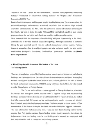 “friend of the sea,” “better for the environment,” “sourced from population conserving 
fishery,” “committed to conservation fishing methods” to “dolphin safe” (Consumers 
International 2004). This 
has confused the consumer and has made him/her less label conscious. The price premium for 
sustainably managed Indian seafood is untested, since India does not have a single seafood 
evolvable. Internationally, the MSC label has certified a handful of fisheries amounting to 
less than 0.5 per cent of global fish trade. Although MSC certified fish are able to gain certain 
price premiums, the market for such fish is too small for making any observation. 
Most importers think the importance of sustainability will grow exponentially in the future, 
especially due to the rate that fish stocks are depleting. Although aquaculture is currently 
filling the gap, expected growth rates in seafood demand may outpace supply. Further, 
intensive aquaculture has far-reaching impacts, not only on future supply, but also on the 
environment (mangrove destruction, Stalinization, groundwater pollution, etc.)Trade 
knowledge network 
4. Identifying the critical concern: The bottom of the chain 
The landing centers 
There are generally two types of fish landing centers: natural ports, which are normally beach 
landings; and constructed ports. Each have distinct infrastructures and problems. By studying 
the four landing sites in Mumbai and Cochin in India, we can generalize the state of affairs 
for beach and concrete landing sites. MPEDA, along with local stakeholders, have developed 
a modal fishery harbor at Cochin, Kerala. 
The Cochin harbor adopts a cluster approach to fishery development, where the 
ice factory, nets and spares depots, auction centre’s, supplier storage and pre-processing 
facilities, and transportation facilities are available in the harbor vicinity. Further, the harbor 
is a fully concrete-tiled. Oil pumps and ice machines directly transfer raw materials into the 
boat. Elevated, steel-plated and drainage-equipped Platforms provide hygienic transfer of fish 
from the boat to the auction facility on the harbor and subsequently into suppliers’ containers. 
The state of the other harbors is quite poor. There are more beach landing centers’ in the 
country than Port landing centers. Beach landing centers require extensive investment in 
infrastructure. Most port landing centre’s, even in big ports in Mumbai, are unhygienic and 
lack basic amenities such as clean water and drainage systems. 
22 
 