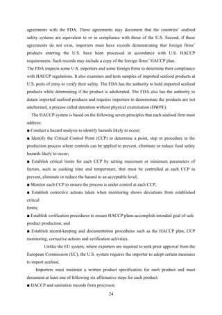 agreements with the FDA. These agreements may document that the countries’ seafood 
safety systems are equivalent to or in compliance with those of the U.S. Second, if these 
agreements do not exist, importers must have records demonstrating that foreign firms’ 
products entering the U.S. have been processed in accordance with U.S. HACCP 
requirements. Such records may include a copy of the foreign firms’ HACCP plan. 
The FDA inspects some U.S. importers and some foreign firms to determine their compliance 
with HACCP regulations. It also examines and tests samples of imported seafood products at 
U.S. ports of entry to verify their safety. The FDA has the authority to hold imported seafood 
products while determining if the product is adulterated. The FDA also has the authority to 
detain imported seafood products and requires importers to demonstrate the products are not 
adulterated, a process called detention without physical examination (DWPE). 
The HACCP system is based on the following seven principles that each seafood firm must 
address: 
■ Conduct a hazard analysis to identify hazards likely to occur; 
■ Identify the Critical Control Point (CCP) to determine a point, step or procedure in the 
production process where controls can be applied to prevent, eliminate or reduce food safety 
hazards likely to occur; 
■ Establish critical limits for each CCP by setting maximum or minimum parameters of 
factors, such as cooking time and temperature, that must be controlled at each CCP to 
prevent, eliminate or reduce the hazard to an acceptable level; 
■ Monitor each CCP to ensure the process is under control at each CCP; 
■ Establish corrective actions taken when monitoring shows deviations from established 
critical 
limits; 
■ Establish verification procedures to ensure HACCP plans accomplish intended goal of safe 
product production; and 
■ Establish record-keeping and documentation procedures such as the HACCP plan, CCP 
monitoring, corrective actions and verification activities. 
Unlike the EU system, where exporters are required to seek prior approval from the 
European Commission (EC), the U.S. system requires the importer to adopt certain measures 
to import seafood. 
Importers must maintain a written product specification for each product and must 
document at least one of following six affirmative steps for each product: 
■ HACCP and sanitation records from processor; 
24 
 