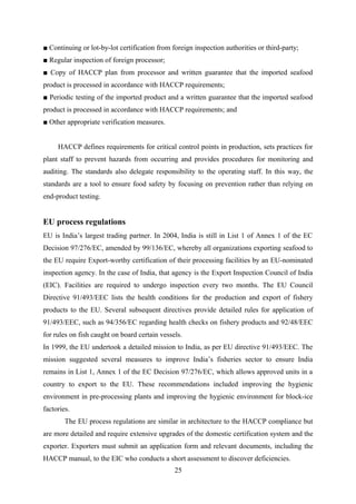 ■ Continuing or lot-by-lot certification from foreign inspection authorities or third-party; 
■ Regular inspection of foreign processor; 
■ Copy of HACCP plan from processor and written guarantee that the imported seafood 
product is processed in accordance with HACCP requirements; 
■ Periodic testing of the imported product and a written guarantee that the imported seafood 
product is processed in accordance with HACCP requirements; and 
■ Other appropriate verification measures. 
HACCP defines requirements for critical control points in production, sets practices for 
plant staff to prevent hazards from occurring and provides procedures for monitoring and 
auditing. The standards also delegate responsibility to the operating staff. In this way, the 
standards are a tool to ensure food safety by focusing on prevention rather than relying on 
end-product testing. 
EU process regulations 
EU is India’s largest trading partner. In 2004, India is still in List 1 of Annex 1 of the EC 
Decision 97/276/EC, amended by 99/136/EC, whereby all organizations exporting seafood to 
the EU require Export-worthy certification of their processing facilities by an EU-nominated 
inspection agency. In the case of India, that agency is the Export Inspection Council of India 
(EIC). Facilities are required to undergo inspection every two months. The EU Council 
Directive 91/493/EEC lists the health conditions for the production and export of fishery 
products to the EU. Several subsequent directives provide detailed rules for application of 
91/493/EEC, such as 94/356/EC regarding health checks on fishery products and 92/48/EEC 
for rules on fish caught on board certain vessels. 
In 1999, the EU undertook a detailed mission to India, as per EU directive 91/493/EEC. The 
mission suggested several measures to improve India’s fisheries sector to ensure India 
remains in List 1, Annex 1 of the EC Decision 97/276/EC, which allows approved units in a 
country to export to the EU. These recommendations included improving the hygienic 
environment in pre-processing plants and improving the hygienic environment for block-ice 
factories. 
The EU process regulations are similar in architecture to the HACCP compliance but 
are more detailed and require extensive upgrades of the domestic certification system and the 
exporter. Exporters must submit an application form and relevant documents, including the 
HACCP manual, to the EIC who conducts a short assessment to discover deficiencies. 
25 
 