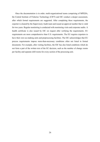 Once the documentation is in order, multi-organizational teams comprising of MPEDA, 
the Central Institute of Fisheries Technology (CIFT) and EIC conduct a deeper assessment, 
after which formal requirements are suggested. After completing these requirements, the 
exporter is cleared by the Supervisory Audit team and issued an approval number that is valid 
for two years. Regular monitoring is conducted with monitoring visits and corporate audits. A 
health certificate is also issued by EIC on request after verifying the requirements. EU 
requirements are more comprehensive than U.S. requirements. The EU requires exporters to 
have their own ice-making units and preprocessing facilities. The EIC acknowledges that EU 
process requirements impose more-than-necessary conditions often not listed in formal 
documents. For example, after visiting facilities, the EIC has also listed conditions which do 
not form a part of the written text of the EC decision, such as the number of change rooms 
per facility and separate chill rooms for every section of the processing unit. 
26 
 