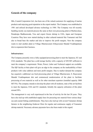Genesis of the company 
MIs, Coastal Corporation Ltd., has been one of the valued customers for supplying of marine 
products and enjoying good reputation in the export market. The Company was established in 
1981 and utilized developed advance technology in 1984. The Company was till recently 
handling mostly sea material process the same at their own processing plant at Marikavalasa, 
Paradesipa Madhurawada, Visa and export frozen shrimp to USA, Japan and European 
Countries They have now started dealing in other cultured material like Vannamei and fish 
also to broad base the market and also to improve the profit margins. Now the company 
wants to start another plant at Village Dharmavararn S.Rayavaram Mandal Visakhapatnam 
dist to expansion their business. 
Infrastructure: 
The Company presently owns a fully equipped processing plant to meet the Japanese, EU and 
USA standards. The plant has a cold storage facility with a capacity of 450 MT sufficient to 
meet the company’s requirement. Water, Power, Labor and Technical support are available. 
The IQF facility at their plant will give an edge to the company on the marketability of their 
products with value addition and more profit margins. Due to market demand the company 
has acquired a additional sea food processing plant at Village Dharrnavarar, S. Rayavaram 
Mandal Visakhapatnam dist and commenced modernization of the plant to facilitate 
processing of own material as well as for other merchant exporters (installed capacity 3000 
MT PA). The company intends to develop the plant with all moderen, state of the art facilities 
to meet the Japanese, USA and EU standards. Initially the capacity utilization of this plant 
around 50%. 
The management is very well experienced in the line of activity for the last 30 years. They 
have also tied up with established supply lines for procuring raw material from various deep-sea 
and coastal fishing establishments. They have also tied up with several Vannamei shrimp 
farmers in the neighboring Godavari Dists for regular and continuous supply of Vannamei 
shrimp material. Necessary advance payments have also been made in this regard. 
28 
 