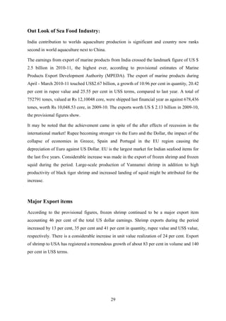 Out Look of Sea Food Industry: 
India contribution to worlds aquaculture production is significant and country now ranks 
second in world aquaculture next to China. 
The earnings from export of marine products from India crossed the landmark figure of US $ 
2.5 billion in 2010-11, the highest ever, according to provisional estimates of Marine 
Products Export Development Authority (MPEDA). The export of marine products during 
April - March 2010-11 touched US$2.67 billion, a growth of 10.96 per cent in quantity, 20.42 
per cent in rupee value and 25.55 per cent in USS terms, compared to last year. A total of 
752791 tones, valued at Rs 12,10048 core, were shipped last financial year as against 678,436 
tones, worth Rs 10,048.53 core, in 2009-10. The exports worth US $ 2.13 billion in 2009-10, 
the provisional figures show. 
It may be noted that the achievement came in spite of the after effects of recession in the 
international market! Rupee becoming stronger vis the Euro and the Dollar, the impact of the 
collapse of economies in Greece, Spain and Portugal in the EU region causing the 
depreciation of Euro against US Dollar. EU is the largest market for Indian seafood items for 
the last five years. Considerable increase was made in the export of frozen shrimp and frozen 
squid during the period. Large-scale production of Vannamei shrimp in addition to high 
productivity of black tiger shrimp and increased landing of squid might be attributed for the 
increase. 
Major Export items 
According to the provisional figures, frozen shrimp continued to be a major export item 
accounting 46 per cent of the total US dollar earnings. Shrimp exports during the period 
increased by 13 per cent, 35 per cent and 41 per cent in quantity, rupee value and US$ value, 
respectively. There is a considerable increase in unit value realization of 24 per cent. Export 
of shrimp to USA has registered a tremendous growth of about 83 per cent in volume and 140 
per cent in US$ terms. 
29 
 