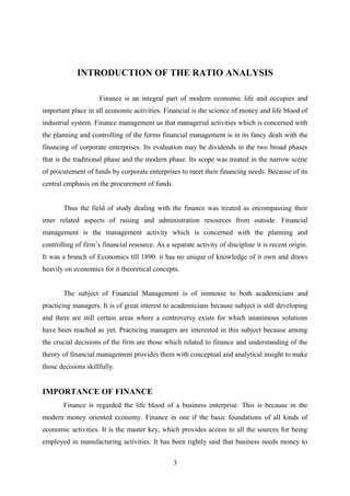 INTRODUCTION OF THE RATIO ANALYSIS 
Finance is an integral part of modern economic life and occupies and 
important place in all economic activities. Financial is the science of money and life blood of 
industrial system. Finance management us that managerial activities which is concerned with 
the planning and controlling of the forms financial management is in its fancy dealt with the 
financing of corporate enterprises. Its evaluation may be dividends in the two broad phases 
that is the traditional phase and the modern phase. Its scope was treated in the narrow scène 
of procurement of funds by corporate enterprises to meet their financing needs. Because of its 
central emphasis on the procurement of funds. 
Thus the field of study dealing with the finance was treated as encompassing their 
inter related aspects of raising and administration resources from outside. Financial 
management is the management activity which is concerned with the planning and 
controlling of firm’s financial resource. As a separate activity of discipline it is recent origin. 
It was a branch of Economics till 1890. it has no unique of knowledge of it own and draws 
heavily on economics for it theoretical concepts. 
The subject of Financial Management is of immense to both academicians and 
practicing managers. It is of great interest to academicians because subject is still developing 
and there are still certain areas where a controversy exists for which unanimous solutions 
have been reached as yet. Practicing managers are interested in this subject because among 
the crucial decisions of the firm are those which related to finance and understanding of the 
theory of financial management provides them with conceptual and analytical insight to make 
those decisions skillfully. 
IMPORTANCE OF FINANCE 
Finance is regarded the life blood of a business enterprise. This is because in the 
modern money oriented economy. Finance in one if the basic foundations of all kinds of 
economic activities. It is the master key, which provides access to all the sources for being 
employed in manufacturing activities. It has been rightly said that business needs money to 
3 
 