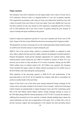 Major markets 
The European Union (EU) continued to be the largest market with a share of 26 per cent in 
US $ realization. However, there is a marginal decline of 1 per cent in quantity exported. 
USA regained the second place with a share of 16 per cent, followed by South East Asia with 
a share of around 16 per cent, China at 15 per cent, Japan 14 per cent, Middle East 5 per cent 
and other countries at 8 per cent. Exports to USA registered a remarkable growth of 104 per 
cent in US$ realization and 47 per cent in terms of quantity during the year. Increase in 
export of shrimp and squid contributed to the growth. 
Exports to Japan also registered a growth of 11 per cent in quantity and 36 per cent in US$ 
terms. Export of all item except chilled item showed an increasing trend in Japanese market. 
The demand for sea food is increasing all over the world] particularly Indian Seafood exports 
as could be seen from the increase in exports during the year 
2009-10. One of the reasons being, seafood is considered healthier as compared to other 
meat. India is gifted with long coast line ideally suited for development of seafood industries. 
Planned development would provide abundant opportunities for seafood industry. Indian 
seafood product exports during the year 2009-10 recorded an increase of about 15% over 
previous year in terms of value and about 10 % in terms of quantity. During year the 2009- 
1066.4 million tones of seafood valued at Rs. 99.2 billion were exported. The European 
Union remained the largest market for Indian seafood accounting for 0.16 million tones at 
Rs.29.93 billion with China taking the second position. 
With expansion of the processing capacity to 6000 M PA and modernization of the 
processing plant to suit for EU & US standards the company shall able to consolidates his 
position as market leader in the near future. 
Export of Sea Food is one of the thrust areas earning substantial foreign exchange for the 
country and as such apfiy included in the Extreme Focus Concepts’. Indian Sea Foods/Aqua 
Culture Exports are predominantly to Japan] European Union and USA constituting nearly 
60% of the total Marine exports Marine exports- foreign exchange earnings in excess of 
Rs.7245 Iakhs during 2005-06 with the production of 107,772 M.T. Currently the industry is 
suffering from increased cost of raw material, overheads. Despite handling large volumes the 
export realizations are lower due to appreciation of the rupee. Govt. of India with a view to 
provide necessary support and encouragement to the industry has been providing interest 
30 
 