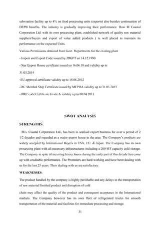 subvention facility up to 4% on food processing units (exports) also besides continuation of 
DEPB benefits. The industry is gradually improving their performance. How M Coastal 
Corporation Ltd. with its own processing plant, established network of quality raw material 
suppliers/buyers and export of value added products ( is well placed to maintain its 
performance on the expected Units. 
Various Permissions obtained from Govt. Departments for the existing plant 
- Import and Export Code issued by JDGFT on 14.12.1990 
- Star Export House certificate issued on 16.06.10 and validity up to 
31.03.2014 
-EU approval certificate validity up to 18.06.2012 
- RC Member Ship Certificate issued by MEPDA validity up to 31.03.2013 
- BRC code Certificate Grade A validity up to 08.04.2011 
SWOT ANALYSIS 
STRENGTHS: 
M/s. Coastal Corporation Ltd., has been in seafood export business for over a period of 2 
1/2 decades and regarded as a major export house in the area. The Company’s products are 
widely accepted by International Buyers in USA, EU. & Japan. The Company has its own 
processing plant with all necessary infrastructures including a 200 MT capacity cold storage. 
The Company in spite of incurring heavy losses during the early part of this decade has come 
up with creditable performance. The Promoters are hard working and have been dealing with 
us for the last 25 years. Their dealing with us are satisfactory. 
WEAKNESSES: 
The product handled by the company is highly perishable and any delays in the transportation 
of raw material/finished product and disruption of cold 
chain may affect the quality of the product and consequent acceptance in the International 
markets. The Company however has its own fleet of refrigerated trucks for smooth 
transportation of the material and facilities for immediate processing and storage. 
31 
 