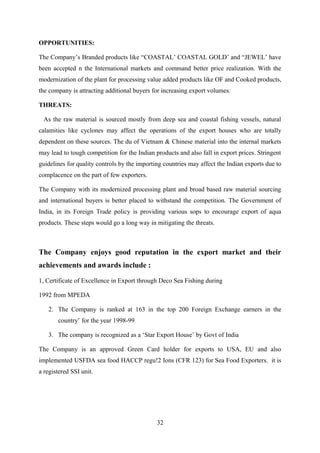 OPPORTUNITIES: 
The Company’s Branded products like “COASTAL’ COASTAL GOLD’ and “JEWEL’ have 
been accepted n the International markets and command better price realization. With the 
modernization of the plant for processing value added products like OF and Cooked products, 
the company is attracting additional buyers for increasing export volumes. 
THREATS: 
As the raw material is sourced mostly from deep sea and coastal fishing vessels, natural 
calamities like cyclones may affect the operations of the export houses who are totally 
dependent on these sources. The du of Vietnam & Chinese material into the internal markets 
may lead to tough competition for the Indian products and also fall in export prices. Stringent 
guidelines for quality controls by the importing countries may affect the Indian exports due to 
complacence on the part of few exporters. 
The Company with its modernized processing plant and broad based raw material sourcing 
and international buyers is better placed to withstand the competition. The Government of 
India, in its Foreign Trade policy is providing various sops to encourage export of aqua 
products. These steps would go a long way in mitigating the threats. 
The Company enjoys good reputation in the export market and their 
achievements and awards include : 
1, Certificate of Excellence in Export through Deco Sea Fishing during 
1992 from MPEDA 
2. The Company is ranked at 163 in the top 200 Foreign Exchange earners in the 
country’ for the year 1998-99 
3. The company is recognized as a ‘Star Export House’ by Govt of India 
The Company is an approved Green Card holder for exports to USA, EU and also 
implemented USFDA sea food HACCP regu!2 Ions (CFR 123) for Sea Food Exporters. it is 
a registered SSI unit. 
32 
 
