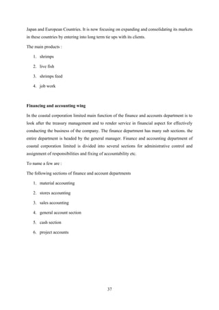 Japan and European Countries. It is now focusing on expanding and consolidating its markets 
in these countries by entering into long term tie ups with its clients. 
The main products : 
1. shrimps 
2. live fish 
3. shrimps feed 
4. job work 
Financing and accounting wing 
In the coastal corporation limited main function of the finance and accounts department is to 
look after the treasury management and to render service in financial aspect for effectively 
conducting the business of the company. The finance department has many sub sections. the 
entire department is headed by the general manager. Finance and accounting department of 
coastal corporation limited is divided into several sections for administrative control and 
assignment of responsibilities and fixing of accountability etc. 
To name a few are : 
The following sections of finance and account departments 
1. material accounting 
2. stores accounting 
3. sales accounting 
4. general account section 
5. cash section 
6. project accounts 
37 
 