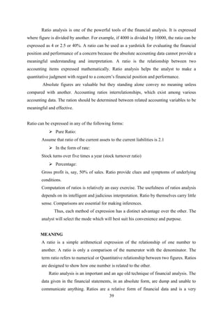 Ratio analysis is one of the powerful tools of the financial analysis. It is expressed 
where figure is divided by another. For example, if 4000 is divided by 10000, the ratio can be 
expressed as 4 or 2.5 or 40%. A ratio can be used as a yardstick for evaluating the financial 
position and performance of a concern because the absolute accounting data cannot provide a 
meaningful understanding and interpretation. A ratio is the relationship between two 
accounting items expressed mathematically. Ratio analysis helps the analyst to make a 
quantitative judgment with regard to a concern’s financial position and performance. 
Absolute figures are valuable but they standing alone convey no meaning unless 
compared with another. Accounting ratios interrelationships, which exist among various 
accounting data. The ration should be determined between related accounting variables to be 
meaningful and effective. 
Ratio can be expressed in any of the following forms: 
 Pure Ratio: 
Assume that ratio of the current assets to the current liabilities is 2.1 
 In the form of rate: 
Stock turns over five times a year (stock turnover ratio) 
 Percentage: 
Gross profit is, say, 50% of sales. Ratio provide clues and symptoms of underlying 
conditions. 
Computation of ratios is relatively an easy exercise. The usefulness of ratios analysis 
depends on its intelligent and judicious interpretation. Ratio by themselves carry little 
sense. Comparisons are essential for making inferences. 
Thus, each method of expression has a distinct advantage over the other. The 
analyst will select the mode which will best suit his convenience and purpose. 
MEANING 
A ratio is a simple arithmetical expression of the relationship of one number to 
another. A ratio is only a comparison of the numerator with the denominator. The 
term ratio refers to numerical or Quantitative relationship between two figures. Ratios 
are designed to show how one number is related to the other. 
Ratio analysis is an important and an age old technique of financial analysis. The 
data given in the financial statements, in an absolute form, are dump and unable to 
communicate anything. Ratios are a relative form of financial data and is a very 
39 
 
