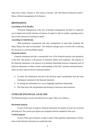 make more money. Finance is “the science of money” and “life blood of industrial system”. 
Hence, efficient management of its finances. 
DEFINITIONS 
According to Prof. Bradley 
“Financial Management is the area of business management, devoted to a judicious 
use of capital and careful selection of sources of capital in order to enable a spending unit to 
move in the direction of reaching its goals” 
According to Colin Brooks 
“Bad production management and sales management of slain their hundreds but 
faulty finance has slain its thousands”. The financial manager pays a crucial role in utilizing 
the resources in a most profitable manner. 
Financial analysis 
Financial statements provide a summarized view of the financial position and operations 
of the firm. The analysis is the process of selection relation and evaluation. The analysis of 
the financial statements is the process of evaluating relationship between component part of 
financial statements to obtain a better understanding of the firm’s position and performance. 
There are three steps involved in financial analysis. 
· To select the information relevant to the decision under consideration from the total 
information contained in the financial statement. 
· To arrange the information in a way to highlight significant relationship. 
· The final step is the interpretation and dewing of inferences and conclusion. 
TYPES OF FINANCIAL ANALYSIS 
The financial analysis can be classified into two types. They are as follows: 
Horizontal analysis 
In case of this type of analysis, financial statements for number of years are reviewed 
and analyzed. The current year figures are compared with the standard or base year. 
Vertical analysis 
In case of this type of analysis a study is made of the quantities relationship of various 
terms in the financial statements on a particular data. 
4 
 