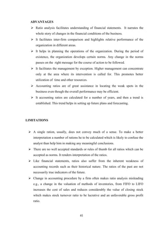ADVANTAGES 
 Ratio analysis facilitates understanding of financial statements. It narrates the 
whole story of changes in the financial conditions of the business. 
 It facilitates inter-firm comparison and highlights relative performance of the 
organization in different areas. 
 It helps in planning the operations of the organization. During the period of 
existence, the organization develops certain norms. Any change in the norms 
passes on the right message for the course of action to be followed. 
 It facilitates the management by exception. Higher management can concentrate 
only at the area where its intervention is called for. This promotes better 
utilization of time and other resources. 
 Accounting ratios are of great assistance in locating the weak spots in the 
business even though the overall performance may be efficient. 
 It accounting ratios are calculated for a number of years, and then a trend is 
established. This trend helps in setting up future plans and forecasting. 
LIMITATIONS 
 A single ration, usually, does not convey much of a sense. To make a better 
interpretation a number of rations he to be calculated which is likely to confuse the 
analyst than help him in making any meaningful conclusions. 
 There are no well accepted standards or rules of thumb for all ratios which can be 
accepted as norms. It renders interpretation of the ratios. 
 Like financial statements, ratios also suffer from the inherent weakness of 
accounting records such as their historical nature. The ratios of the past are not 
necessarily true indicators of the future. 
 Change in accounting procedure by a firm often makes ratio analysis misleading 
e.g., a change in the valuation of methods of inventories, from FIFO to LIFO 
increases the cost of sales and reduces considerably the value of closing stock 
which makes stock turnover ratio to be lucrative and an unfavorable gross profit 
ratio. 
41 
 