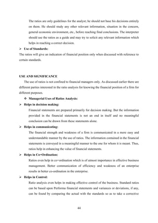 The ratios are only guidelines for the analyst; he should not base his decisions entirely 
on them. He should study any other relevant information, situation in the concern, 
general economic environment, etc., before reaching final conclusions. The interpreter 
should use the ratios as a guide and may try to solicit any relevant information which 
helps in reaching a correct decision. 
 Use of Standards: 
The ratios will give an indication of financial position only when discussed with reference to 
certain standards. 
USE AND SIGNIFICANCE 
The use of ratios is not confined to financial managers only. As discussed earlier there are 
different parties interested in the ratio analysis for knowing the financial position of a firm for 
different purposes. 
 Managerial Uses of Ratios Analysis: 
 Helps in decision making: 
Financial statements are prepared primarily for decision making. But the information 
provided in the financial statements is not an end in itself and no meaningful 
conclusion can be drawn from these statements alone. 
 Helps in communicating: 
The financial strength and weakness of a firm is communicated in a more easy and 
understandable manner by the use of ratios. The information contained in the financial 
statements is conveyed in a meaningful manner to the one for whom it is meant. Thus, 
ratios help in enhancing the value of financial statements. 
 Helps in Co=Ordination: 
Ratios even help in co=ordination which is of utmost importance in effective business 
management. Better communication of efficiency and weakness of an enterprise 
results in better co-ordination in the enterprise. 
 Helps in Control: 
Ratio analysis even helps in making effective control of the business. Standard ratios 
can be based upon Performa financial statements and variances or deviations, if any, 
can be found by comparing the actual with the standards so as to take a corrective 
44 
 