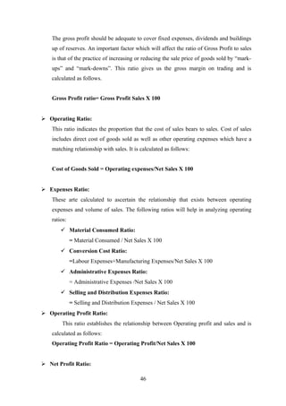 The gross profit should be adequate to cover fixed expenses, dividends and buildings 
up of reserves. An important factor which will affect the ratio of Gross Profit to sales 
is that of the practice of increasing or reducing the sale price of goods sold by “mark-ups” 
and “mark-downs”. This ratio gives us the gross margin on trading and is 
calculated as follows. 
Gross Profit ratio= Gross Profit Sales X 100 
 Operating Ratio: 
This ratio indicates the proportion that the cost of sales bears to sales. Cost of sales 
includes direct cost of goods sold as well as other operating expenses which have a 
matching relationship with sales. It is calculated as follows: 
Cost of Goods Sold = Operating expenses/Net Sales X 100 
 Expenses Ratio: 
These arte calculated to ascertain the relationship that exists between operating 
expenses and volume of sales. The following ratios will help in analyzing operating 
ratios: 
 Material Consumed Ratio: 
= Material Consumed / Net Sales X 100 
 Conversion Cost Ratio: 
=Labour Expenses+Manufacturing Expenses/Net Sales X 100 
 Administrative Expenses Ratio: 
= Administrative Expenses /Net Sales X 100 
 Selling and Distribution Expenses Ratio: 
= Selling and Distribution Expenses / Net Sales X 100 
 Operating Profit Ratio: 
This ratio establishes the relationship between Operating profit and sales and is 
calculated as follows: 
Operating Profit Ratio = Operating Profit/Net Sales X 100 
 Net Profit Ratio: 
46 
 