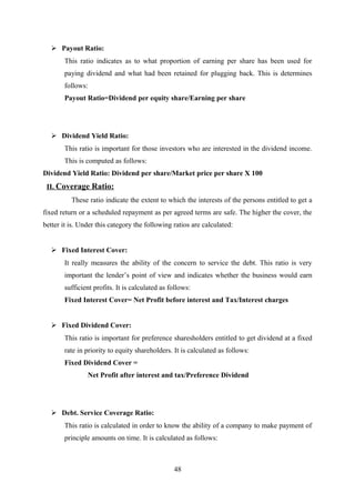  Payout Ratio: 
This ratio indicates as to what proportion of earning per share has been used for 
paying dividend and what had been retained for plugging back. This is determines 
follows: 
Payout Ratio=Dividend per equity share/Earning per share 
 Dividend Yield Ratio: 
This ratio is important for those investors who are interested in the dividend income. 
This is computed as follows: 
Dividend Yield Ratio: Dividend per share/Market price per share X 100 
II. Coverage Ratio: 
These ratio indicate the extent to which the interests of the persons entitled to get a 
fixed return or a scheduled repayment as per agreed terms are safe. The higher the cover, the 
better it is. Under this category the following ratios are calculated: 
 Fixed Interest Cover: 
It really measures the ability of the concern to service the debt. This ratio is very 
important the lender’s point of view and indicates whether the business would earn 
sufficient profits. It is calculated as follows: 
Fixed Interest Cover= Net Profit before interest and Tax/Interest charges 
 Fixed Dividend Cover: 
This ratio is important for preference sharesholders entitled to get dividend at a fixed 
rate in priority to equity shareholders. It is calculated as follows: 
Fixed Dividend Cover = 
Net Profit after interest and tax/Preference Dividend 
 Debt. Service Coverage Ratio: 
This ratio is calculated in order to know the ability of a company to make payment of 
principle amounts on time. It is calculated as follows: 
48 
 
