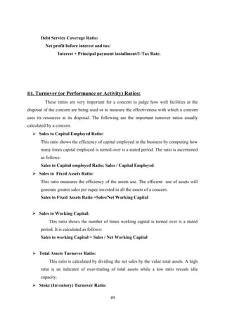 Debt Service Coverage Ratio: 
Net profit before interest and tax/ 
Interest + Principal payment installment/1-Tax Rate. 
III . Turnover (or Performance or Activity) Ratios: 
These ratios are very important for a concern to judge how well facilities at the 
disposal of the concern are being used or to measure the effectiveness with which a concern 
uses its resources at its disposal. The following are the important turnover ratios usually 
calculated by a concern. 
 Sales to Capital Employed Ratio: 
This ratio shows the efficiency of capital employed in the business by computing how 
many times capital employed is turned over is a stated period. The ratio is ascertained 
as follows: 
Sales to Capital employed Ratio: Sales / Capital Employed 
 Sales to Fixed Assets Ratio: 
This ratio measures the efficiency of the assets use. The efficient use of assets will 
generate greater sales per rupee invested in all the assets of a concern. 
Sales to Fixed Assets Ratio =Sales/Net Working Capital 
 Sales to Working Capital: 
This ratio shows the number of times working capital is turned over is a stated 
period. It is calculated as follows: 
Sales to working Capital = Sales / Net Working Capital 
 Total Assets Turnover Ratio: 
This ratio is calculated by dividing the net sales by the value total assets. A high 
ratio is an indicator of over-trading of total assets while a low ratio reveals idle 
capacity. 
 Stoke (Inventory) Turnover Ratio: 
49 
 