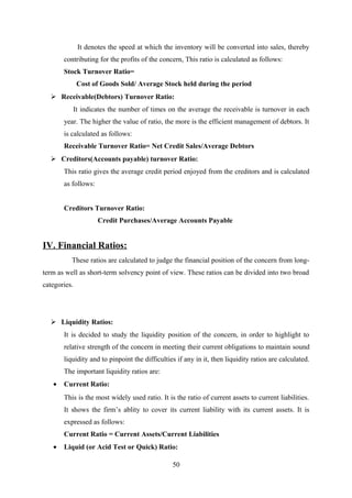 It denotes the speed at which the inventory will be converted into sales, thereby 
contributing for the profits of the concern, This ratio is calculated as follows: 
Stock Turnover Ratio= 
Cost of Goods Sold/ Average Stock held during the period 
 Receivable(Debtors) Turnover Ratio: 
It indicates the number of times on the average the receivable is turnover in each 
year. The higher the value of ratio, the more is the efficient management of debtors. It 
is calculated as follows: 
Receivable Turnover Ratio= Net Credit Sales/Average Debtors 
 Creditors(Accounts payable) turnover Ratio: 
This ratio gives the average credit period enjoyed from the creditors and is calculated 
as follows: 
Creditors Turnover Ratio: 
Credit Purchases/Average Accounts Payable 
IV. Financial Ratios: 
These ratios are calculated to judge the financial position of the concern from long-term 
as well as short-term solvency point of view. These ratios can be divided into two broad 
categories. 
 Liquidity Ratios: 
It is decided to study the liquidity position of the concern, in order to highlight to 
relative strength of the concern in meeting their current obligations to maintain sound 
liquidity and to pinpoint the difficulties if any in it, then liquidity ratios are calculated. 
The important liquidity ratios are: 
· Current Ratio: 
This is the most widely used ratio. It is the ratio of current assets to current liabilities. 
It shows the firm’s ablity to cover its current liability with its current assets. It is 
expressed as follows: 
Current Ratio = Current Assets/Current Liabilities 
· Liquid (or Acid Test or Quick) Ratio: 
50 
 
