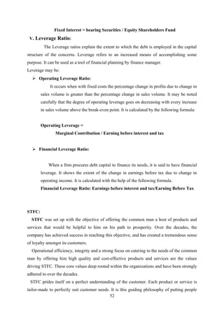 Fixed Interest = bearing Securities / Equity Shareholders Fund 
V. Leverage Ratio: 
The Leverage ratios explain the extent to which the debt is employed in the capital 
structure of the concerns. Leverage refers to an increased means of accomplishing some 
purpose. It can be used as a tool of financial planning by finance manager. 
Leverage may be: 
 Operating Leverage Ratio: 
It occurs when with fixed costs the percentage change in profits due to change in 
sales volume is greater than the percentage change in sales volume. It may be noted 
carefully that the degree of operating leverage goes on decreasing with every increase 
in sales volume above the break-even point. It is calculated by the following formula: 
Operating Leverage = 
Marginal Contribution / Earning before interest and tax 
 Financial Leverage Ratio: 
When a firm procures debt capital to finance its needs, it is said to have financial 
leverage. It shows the extent of the change in earnings before tax due to change in 
operating income. It is calculated with the help of the following formula. 
Financial Leverage Ratio: Earnings before interest and tax/Earning Before Tax 
STFC: 
STFC was set up with the objective of offering the common man a host of products and 
services that would be helpful to him on his path to prosperity. Over the decades, the 
company has achieved success in reaching this objective, and has created a tremendous sense 
of loyalty amongst its customers. 
Operational efficiency, integrity and a strong focus on catering to the needs of the common 
man by offering him high quality and cost-effective products and services are the values 
driving STFC. These core values deep rooted within the organizations and have been strongly 
adhered to over the decades. 
STFC prides itself on a perfect understanding of the customer. Each product or service is 
tailor-made to perfectly suit customer needs. It is this guiding philosophy of putting people 
52 
 