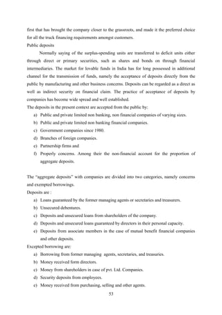 first that has brought the company closer to the grassroots, and made it the preferred choice 
for all the truck financing requirements amongst customers. 
Public deposits 
Normally saying of the surplus-spending units are transferred to deficit units either 
through direct or primary securities, such as shares and bonds on through financial 
intermediaries. The market for lovable funds in India has for long possessed in additional 
channel for the transmission of funds, namely the acceptance of deposits directly from the 
public by manufacturing and other business concerns. Deposits can be regarded as a direct as 
well as indirect security on financial claim. The practice of acceptance of deposits by 
companies has become wide spread and well established. 
The deposits in the present context are accepted from the public by: 
a) Public and private limited non banking, non financial companies of varying sizes. 
b) Public and private limited non banking financial companies. 
c) Government companies since 1980. 
d) Branches of foreign companies. 
e) Partnership firms and 
f) Properly concerns. Among their the non-financial account for the proportion of 
aggregate deposits. 
The “aggregate deposits” with companies are divided into two categories, namely concerns 
and exempted borrowings. 
Deposits are : 
a) Loans guaranteed by the former managing agents or secretaries and treasurers. 
b) Unsecured debentures. 
c) Deposits and unsecured loans from shareholders of the company. 
d) Deposits and unsecured loans guaranteed by directors in their personal capacity. 
e) Deposits from associate members in the case of mutual benefit financial companies 
and other deposits. 
Excepted borrowing are: 
a) Borrowing from former managing agents, secretaries, and treasuries. 
b) Money received form directors. 
c) Money from shareholders in case of pvt. Ltd. Companies. 
d) Security deposits from employees. 
e) Money received from purchasing, selling and other agents. 
53 
 