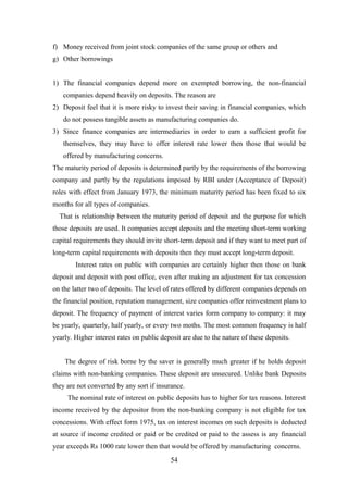 f) Money received from joint stock companies of the same group or others and 
g) Other borrowings 
1) The financial companies depend more on exempted borrowing, the non-financial 
companies depend heavily on deposits. The reason are 
2) Deposit feel that it is more risky to invest their saving in financial companies, which 
do not possess tangible assets as manufacturing companies do. 
3) Since finance companies are intermediaries in order to earn a sufficient profit for 
themselves, they may have to offer interest rate lower then those that would be 
offered by manufacturing concerns. 
The maturity period of deposits is determined partly by the requirements of the borrowing 
company and partly by the regulations imposed by RBI under (Acceptance of Deposit) 
roles with effect from January 1973, the minimum maturity period has been fixed to six 
months for all types of companies. 
That is relationship between the maturity period of deposit and the purpose for which 
those deposits are used. It companies accept deposits and the meeting short-term working 
capital requirements they should invite short-term deposit and if they want to meet part of 
long-term capital requirements with deposits then they must accept long-term deposit. 
Interest rates on public with companies are certainly higher then those on bank 
deposit and deposit with post office, even after making an adjustment for tax concession 
on the latter two of deposits. The level of rates offered by different companies depends on 
the financial position, reputation management, size companies offer reinvestment plans to 
deposit. The frequency of payment of interest varies form company to company: it may 
be yearly, quarterly, half yearly, or every two moths. The most common frequency is half 
yearly. Higher interest rates on public deposit are due to the nature of these deposits. 
The degree of risk borne by the saver is generally much greater if he holds deposit 
claims with non-banking companies. These deposit are unsecured. Unlike bank Deposits 
they are not converted by any sort if insurance. 
The nominal rate of interest on public deposits has to higher for tax reasons. Interest 
income received by the depositor from the non-banking company is not eligible for tax 
concessions. With effect form 1975, tax on interest incomes on such deposits is deducted 
at source if income credited or paid or be credited or paid to the assess is any financial 
year exceeds Rs 1000 rate lower then that would be offered by manufacturing concerns. 
54 
 