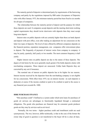 The maturity period of deposits is determined party by requirements of the borrowing 
company and partly by the regulations imposed by RBI under (Acceptance of Deposits) 
rules with effect January 1973, the minimum maturity period has been fixed to six months 
for all types of companies. 
The relationship between the maturity period of deposit and the purpose for which 
those deposits are used. It companies accept deposits and the meeting short-term working 
capital requirements they should invite short-term with deposits then they must accept 
long-term deposit. 
Interest rates on public deposits with are certainly higher than those on bank deposit 
and deposit with post office, even after making an adjustment for tax concession on the 
latter two types of deposits. The level of rates offered by different companies depends on 
the financial position, reputation management, size companies offer reinvestment plans 
to deposit. The frequently of payment of interest varies from company to company: it 
may be yearly, quarterly, half yearly or two months. The most common frequency is half 
yearly. 
Higher interest rates on public deposit are due to the nature of these deposits. The 
degree of risk borne by the saver generally much greater if he holds deposits claims with 
non-banking companies. These deposit are unsecured. Unlike bank Deposits they are 
converted by any sort if insurance. 
The nominal rate of interest on public deposits has to be higher for tax reasons. 
Interest income received by the depositor from the non-banking company is not eligible 
for tax concessions. With effect from 1975, tax on interest income on such deposits is 
deducted, at source if the income credited or paid or be credited or paid to the assess is 
any financial year exceeds Rs. 1000. 
HIRE PURCHASE FINANCE 
“Hire purchase credit” if defined as a system under which term loans for purchases of 
goods art services are advantages to functionally liquidated through a contractual 
obligations. The goods who purchases are financed may be consumer goods producer 
goods are they may by services such as air travel. 
Normally, the two terms – higher purchase credit and installment credit are used 
synonymously. The two, however, differ technically, is that in the case of the former the 
owner ship of good in question is not transferred to the buyer till he is clear all dues. 
55 
 