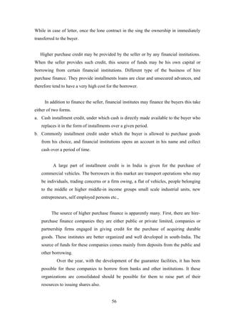 While in case of letter, once the lone contract in the sing the ownership in immediately 
transferred to the buyer. 
Higher purchase credit may be provided by the seller or by any financial institutions. 
When the seller provides such credit, this source of funds may be his own capital or 
borrowing from certain financial institutions. Different type of the business of hire 
purchase finance. They provide installments loans are clear and unsecured advances, and 
therefore tend to have a very high cost for the borrower. 
In addition to finance the seller, financial institutes may finance the buyers this take 
either of two forms. 
a. Cash installment credit, under which cash is directly made available to the buyer who 
replaces it in the form of installments over a given period. 
b. Commonly installment credit under which the buyer is allowed to purchase goods 
from his choice, and financial institutions opens an account in his name and collect 
cash over a period of time. 
A large part of installment credit is in India is given for the purchase of 
commercial vehicles. The borrowers in this market are transport operations who may 
be individuals, trading concerns or a firm owing, a flat of vehicles, people belonging 
to the middle or higher middle-in income groups small scale industrial units, new 
entrepreneurs, self employed persons etc., 
The source of higher purchase finance is apparently many. First, there are hire-purchase 
finance companies they are either public or private limited, companies or 
partnership firms engaged in giving credit for the purchase of acquiring durable 
goods. These institutes are better organized and well developed in south-India. The 
source of funds for these companies comes mainly from deposits from the public and 
other borrowing. 
Over the year, with the development of the guarantee facilities, it has been 
possible for these companies to borrow from banks and other institutions. It these 
organizations are consolidated should be possible for them to raise part of their 
resources to issuing shares also. 
56 
 